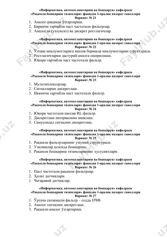 «информатика, автоматлаштириш ва бошқарув» кафедраси «рақамли бошқариш тизимлари» фанидан 1-оралиқ назорат саволлари вариант № 25 1. рақамли фильтрларнинг умумий структураси. 2. узилишлар асосида бошқариш. 3. рақамли бошқариш тизимларининг хусусиятлари. «информатика, автоматлаштириш ва бошқарув» кафедраси «рақамли бошқариш тизимлари» фанидан 1-оралиқ назорат саволлари вариант № 26 1. паст частотали рақамли фильтрлар. 2. ҳолат датчиклари. 3. чегаравий датчиклар. «информатика, автоматлаштириш ва бошқарув» кафедраси «рақамли бошқариш тизимлари» фанидан 1-оралиқ назорат саволлари вариант № 27 1. ўртача силжишли фильтр – содда пчф. 2. аналог сигнални дискретлаш. 3. рақамли-аналог ўзгартириш. «информатика, автоматлаштириш ва бошқарув» кафедраси «рақамли бошқариш тизимлари» фанидан 1-оралиқ назорат саволлари вариант № 28 1. юқори частотали рақамли фильтр. 2. сигналларни квантлаш. 3. аналогли ва дискрет ростлагичларни лойиҳалаш. «информатика, автоматлаштириш ва бошқарув» кафедраси «рақамли бошқариш тизимлари» фанидан 1-оралиқ назорат саволлари вариант № 29 1. юқори тартибли паст частотали рақамли фильтр. 2. ўлчаш маълумотларига ишлов беришда маълумотларни структураси. 3. ростлагичларни дастурий амалга оширилиши. «информатика, автоматлаштириш ва …