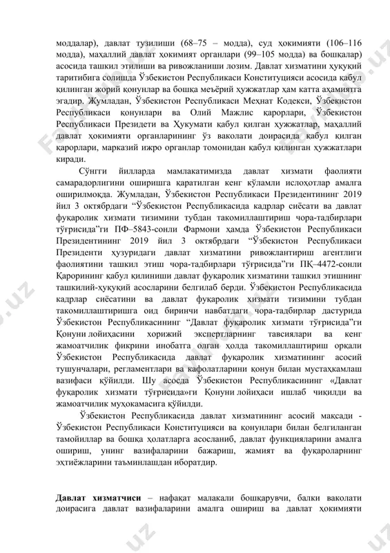 ши ва ривожланиши лозим. давлат хизматини ҳуқуқий таритибига солишда ўзбекистон республикаси конституцияси асосида қабул қилинган жорий қонунлар ва бошқа меъёрий ҳужжатлар ҳам катта аҳамиятга эгадир. жумладан, ўзбекистон республикаси меҳнат кодекси, ўзбекистон республикаси қонунлари ва олий мажлис қарорлари, ўзбекистон республикаси президети ва ҳукумати қабул қилган ҳужжатлар, маҳаллий давлат ҳокимияти органларининг ўз ваколати доирасида қабул қилган қарорлари, марказий ижро органлар томонидан қабул қилинган ҳужжатлари киради. сўнгги йилларда мамлакатимизда давлат хизмати фаолияти самарадорлигини оширишга қаратилган кенг кўламли ислоҳотлар амалга оширилмоқда. жумладан, ўзбекистон республикаси президентининг 2019 йил 3 октябрдаги “ўзбекистон республикасида кадрлар сиёсати ва давлат фуқаролик хизмати тизимини тубдан такомиллаштириш чора-тадбирлари тўғрисида”ги пф–5843-сонли фармони ҳамда ўзбекистон республикаси президентининг 2019 йил 3 октябрдаги “ўзбекистон республикаси президенти ҳузуридаги давлат хизматини ривожлантириш агентлиги фаолиятини ташкил этиш чора-тадбирлари тўғрисида”ги пқ–4472-сонли қарорининг қабул қилиниши давлат фуқаролик хизматини ташкил этишнинг ташкилий-ҳуқуқий асосларини белгилаб берди. ўзбекистон республикасида кадрлар сиёсатини ва давлат фуқаролик хизмати тизимини тубдан такомиллаштиришга оид биринчи навбатдаги чора-тадбирлар дастурида …