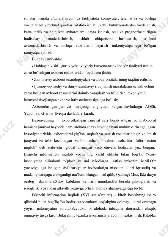 h va boshqa vazifalarni bajarish imkoniyatiga ega bo’lgan jamiyatga aytiladi. bunday jamiyatda: · hohlagan kishi , gurux yoki ixtiyoriy korxona-tashkilot o’z faoliyati uchun zarur bo’ladigan axborot resurslaridan foydalana jlishi; · zamonaviy axborot texnologiyalari va aloqa vositalarining taqdim etilishi; · ijtimoiy-iqtisodiy va ilmiy-texnikaviy rivojlanish masalalarini echish uchun zarur bo’lgan axborot resurslarini doimiy yangilash va to’ldirish imkoniyatini beruvchi rivojlangan axborot infrastrukturasiga ega bo’lish; axborotlashgan jamiyat darajasiga eng yaqin kelgan davlatlarga aqsh, yaponiya, g’arbiy evropa davlatlari kiradi. insoniyatning axborotlashgan jamiyat sari bosib o’tgan yo’li. axborot hamisha jamiyat hayotida ham, alohida shaxs hayotida ham muhim o’rin egallagan. insoniyat tarixida axborotlarni yig’ish, saqlash va uzatish vositalarining pivojlanish jarayoni bir tekis kechmagan va bir necha bor axborot sohasida “informatsion inqilob” deb ataluvchi global ahamiyat kasb etuvchi hodisalar yuz bergan. birinchi information inqilob yozuvning kashf etilishi bilan bog’liq. yozuv insoniyatga bilimlarni to’plash va uni avlodlarga uzatish imkonini berdi.o’z yozuviga ega bo’lgan sivilizatsiyalar boshqalariga nisbatan uqori iqtisodiq va …