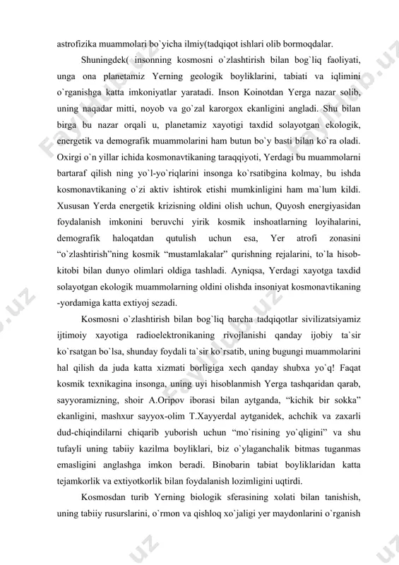 da ulug`bek nomli xalqaro kenglik stansiyasi va qamashi rayonida maydanak balandtog` observatoriyalar kompleksi filiallari aktiv faoliyat ko`rsatmoqda. mazkur ilmiy dargohlarda bir qator taniqli o`zbek olimlari astronomiya va astrofizika muammolari bo`yicha ilmiy(tadqiqot ishlari olib bormoqdalar. shuningdek( insonning kosmosni o`zlashtirish bilan bog`liq faoliyati, unga ona planetamiz yerning geologik boyliklarini, tabiati va iqlimini o`rganishga katta imkoniyatlar yaratadi. inson koinotdan yerga nazar solib, uning naqadar mitti, noyob va go`zal karorgox ekanligini angladi. shu bilan birga bu nazar orqali u, planetamiz xayotigi taxdid solayotgan ekologik, energetik va demografik muammolarini ham butun bo`y basti bilan ko`ra oladi. oxirgi o`n yillar ichida kosmonavtikaning taraqqiyoti, yerdagi bu muammolarni bartaraf qilish ning yo`l-yo`riqlarini insonga ko`rsatibgina kolmay, bu ishda kosmonavtikaning o`zi aktiv ishtirok etishi mumkinligini ham ma`lum kildi. xususan yerda energetik krizisning oldini olish uchun, quyosh energiyasidan foydalanish imkonini beruvchi yirik kosmik inshoatlarning loyihalarini, demografik haloqatdan qutulish uchun esa, yer atrofi zonasini “o`zlashtirish”ning kosmik “mustamlakalar” qurishning rejalarini, to`la hisob- kitobi …