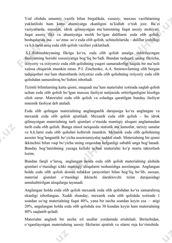 an tashqari, uning fikricha, ixtiyoriy va ixtiyorsiz esda olib qolishning yuqori samaradorligi haqida bir ma’noli xulosa chiqarish mumkin emas. p.i. zinchenko, a.a. smirnovlarning olib borgan tadqiqotlari ma’lum sharoitlarda ixtiyorsiz esda olib qolishning ixtiyoriy esda olib qolishdan samaraliroq bo‘lishini isbotladi. tizimli bilimlarning katta qismi, maqsadi ma’lum materialni xotirada saqlab qolish uchun esda olib qolish bo‘lgan maxsus faoliyat natijasida orttirilganligini hisobga olish zarur. materialni esda olib qolish va eslashga qaratilgan bunday faoliyat mnemik faoliyat deb ataladi. esda olib qolingan materialning anglanganlik darajasiga ko‘ra anglangan va mexanik esda olib qolish ajratiladi. mexanik esda olib qolish – bu idrok qilinayotgan materialning turli qismlari o‘rtasida mantiqiy aloqani anglamasdan turib esda olib qolish. bunga misol tariqasida statistik ma’lumotlar, tarixiy sanalar va h.k.larni esda olib qolishni keltirish mumkin. mexanik esda olib qolishining asosini bog‘langanlik bo‘yicha assotsiatsiyalar tashkil etadi. materialning bir qismi ikkinchisi bilan vaqt bo‘yicha uning orqasidan kelganligi sababli unga bog‘lanadi. bunday bog‘lanishning yuzaga kelishi uchun materialni …