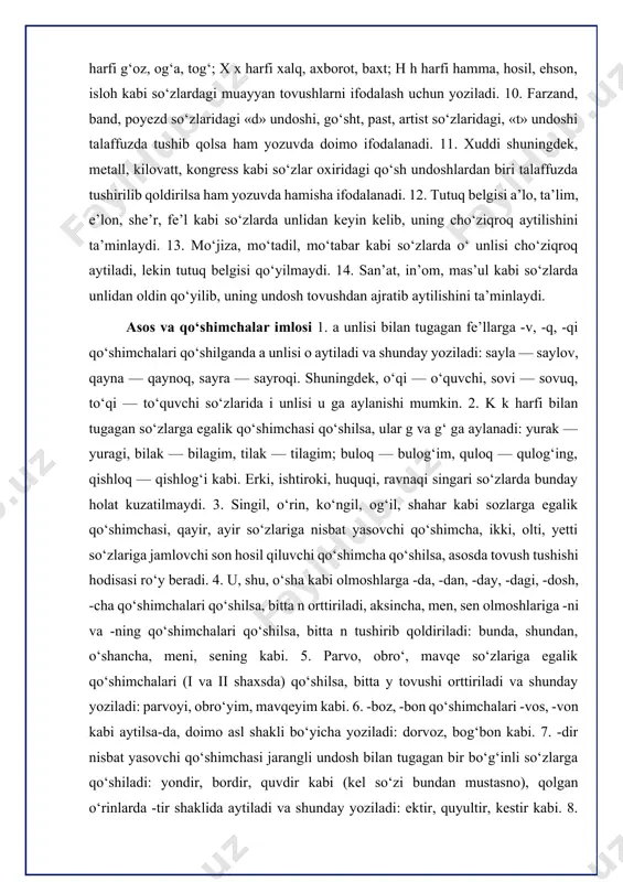 o‘shimcha, ikki, olti, yetti so‘zlariga jamlovchi son hosil qiluvchi qo‘shimcha qo‘shilsa, asosda tovush tushishi hodisasi ro‘y beradi. 4. u, shu, o‘sha kabi olmoshlarga -da, -dan, -day, -dagi, -dosh, -cha qo‘shimchalari qo‘shilsa, bitta n orttiriladi, aksincha, men, sen olmoshlariga -ni va -ning qo‘shimchalari qo‘shilsa, bitta n tushirib qoldiriladi: bunda, shundan, o‘shancha, meni, sening kabi. 5. parvo, obro‘, mavqe so‘zlariga egalik qo‘shimchalari (i va ii shaxsda) qo‘shilsa, bitta y tovushi orttiriladi va shunday yoziladi: parvoyi, obro‘yim, mavqeyim kabi. 6. -boz, -bon qo‘shimchalari -vos, -von kabi aytilsa-da, doimo asl shakli bo‘yicha yoziladi: dorvoz, bog‘bon kabi. 7. -dir nisbat yasovchi qo‘shimchasi jarangli undosh bilan tugagan bir bo‘g‘inli so‘zlarga qo‘shiladi: yondir, bordir, quvdir kabi (kel so‘zi bundan mustasno), qolgan o‘rinlarda -tir shaklida aytiladi va shunday yoziladi: ektir, quyultir, kestir kabi. 8. -ga, -gacha, -gach, -guncha, -gani, -gudek, -gan, -gin, -gina qo‘shimchalari uch xil aytiladi va yoziladi ertaga, ertagacha, borgach, borguncha, borgudek, borgan; eshikka, eshikkacha, chiqqach, …
