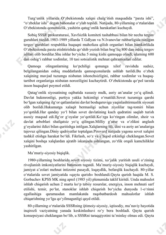 va milliy bayramlarning yo‘q qilinishi ma’naviy bo‘shliq kelib chiqishiga zamin yaratdi. «qayta qurish» siyosati va uning barbod bo'iishi markazdagi rahbarlar hamon sotsializm «afzallik»laridan foydalanib, jamiyatni «qayta qurish»ga, sotsializmni yaxshilashga umid bog'lar edi. ammo ular mamlakatni sotsializmning o'zi, u yaratgan totalitar siyosiy, iqtisodiy tuzum inqirozga olib kelganligini pay-qamagan edi. 1987- yildagi mavjud siyosiy tuzumni va iqtisodiyotga partiyaviy rahbarlikni saqlab qolgan holda xo'jalik mexanizmini isloh qilish yo'lidagi urinish ham samara bermadi. iqtisodiy islohotlar tez orada qotib qolgan ijtimoiy-siyosiy tizimga urilib barbod bo'idi, hech qanday samara bermadi. 1980- yillarning oxirlarida siyosiy tizimni isloh qilishga, birinchi navbatda kpss(sovet ittifoqi kommunistik partiyasi)ning siyosiy va mafkuraviy hukmronligini cheklashga, davlat va xo'jalik organlarini kompartiya hukmronligidan chiqarishga, xalq deputatlari sovetining to'la hokimiyatini ta'minlashga urinish bo'idi. ammo bu sa'y-harakatlar ham behuda ketdi. to'g'ri, jamiyatni demokratlashtirish, oshkoralik, turli xil fikrlar bildirishga imkon berish tomon ijobiy qadamlar qo'yildi. matbuotda, radio va televidenieda turli xil fikr-mulohazalar erkin yoziladigan, gapiriladigan bo'idi. 2.turg‘unlik yillaridagi …
