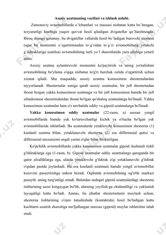 rdanli uzatmani hamda yengil avtomobillar kuzovini pasaytirishga imkon beradi. oqibatda avtomobilning og'irlik markazi pasayib, uning turg'unligi ortadi. bulardan tashqari gipoid uzatmalardagi shesterna tishlarining asosi kengaygan bo'lib, ularning yeyilish-ga chidamliligi va yuklanish layoqatligi katta bo'ladi. ammo, bu jihatlar shesternalarni moylash uchun, shesterna tishlarining o'zaro tutashishida (kontaktida) hosil bo'ladigan katta kuchlarni uzatish sharoitiga mo'ljallangan maxsus (gipoid) moylar ishlatishni talab etadi. 22-rasm. asosiy uzatma turlari. qo'shaloq asosiy uzatmalar (23-rasm, d) transmissiyaning umumiy uzatish sonini orttirish va uzatilayotgan aylantiruvchi momentni oshirish uchun yuk ko'taruvchanligi katta bo'lgan yuk avtomobillariga o'rnatiladi. ushbu holatda asosiy uzatmaning uzatish soni konussimon (1,2) va silindrsimon (3,4) juftliklar uzatish sonlarini bir-biriga ko'paytirish bilan hisoblanadi. 22-rasm. qo'shaloq asosiy uzatmalar asosiy uzatmaning tuzilishi. zil-130 avtomobilining qo'shaloq asosiy uzatmasi (22 - rasm) yetaklovchi orqa ko'prik to'sini (8) ichiga joylashtirilgan mexanizmlarning bir qismidir. asosiy uzatmaning yetaklovchi vali, yetaklovchi shesterna (1) bilan bir butun qilib tayyorlangan. u asosiy uzatma karteriga (9) mahkamlangan stakan ichidagi konussimon rolikli …