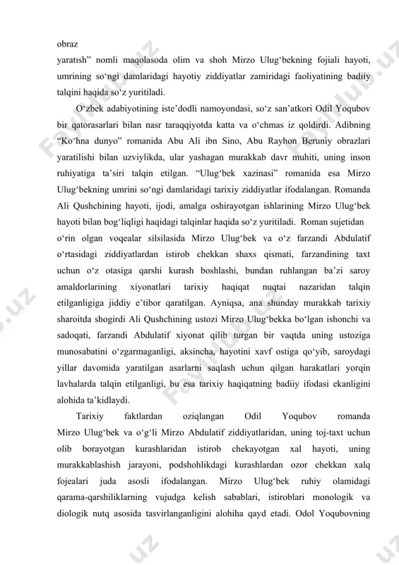 ulug‘ inson obrazini yaratish vazifasini juda yaxshi uddaladi. drama orqali bugungi yosh avlod o‘zbek xalqining qadimdan buyuk daholari, adolatpesha, ma’rifatparvar, aql-zakovat egalari yetishib chiqqanligini faxr va g‘urur hissi bilan anglaydi. o‘ylaymizki, asar kelajak nasllar uchun ham uzoq yillar ma’naviy ozuqa sifatida xizmat qiladi. odil yoqubovning “ulig‘bek xazinasi” romanıda badiiy obraz yaratısh” nomli maqolasoda olim va shoh mirzo ulug‘bekning fojiali hayoti, umrining so‘ngi damlaridagi hayotiy ziddiyatlar zamiridagi faoliyatining badiiy talqini haqida so‘z yuritiladi. o‘zbek adabiyotining iste’dodli namoyondasi, so‘z san’atkori odil yoqubov bir qatorasarlari bilan nasr taraqqiyotda katta va o‘chmas iz qoldirdi. adibning “ko‘hna dunyo” romanida abu ali ibn sino, abu rayhon beruniy obrazlari yaratilishi bilan uzviylikda, ular yashagan murakkab davr muhiti, uning inson ruhiyatiga ta’siri talqin etilgan. “ulug‘bek xazinasi” romanida esa mirzo ulug‘bekning umrini so‘ngi damlaridagi tarixiy ziddiyatlar ifodalangan. romanda ali qushchining hayoti, ijodi, amalga oshirayotgan ishlarining mirzo ulug‘bek hayoti bilan bog‘liqligi haqidagi talqinlar haqida so‘z yuritiladi. roman sujetidan o‘rin olgan …