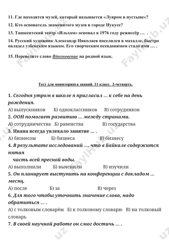 го чтобы уточнить значение слова, надо обратиться … . а) с толковым словарём б) к толковому словарю в) на толковый словарь 7. в своей научной работе он смог достичь … . а) большого успеха б) большой успех в) большим успехом 8. александр в совершенстве владеет … . а) два языка б) двух языков в) двумя языками 9. после окончания университета я планирую заниматься … . а) компьютерную лингвистику б) компьютерная лингвистика в) компьютерной лингвистикой 10. роман «евгений онегин» … а. с. пушкиным в 1831 году. а) будет написан б) написал в) был написан 11. где находится музей, который называется «лувром в пустыне»? 12. кто основатель знаменитого музея в городе нукусе? 13. ташкентский театр «ильхом» основал в 1976 году режиссёр … . 14. русский художник александр николаев поселился в махалле, быстро овладел узбекским языком. его творческим псевдонимом стало имя … . 15. переведите слово вдохновение на родной язык.