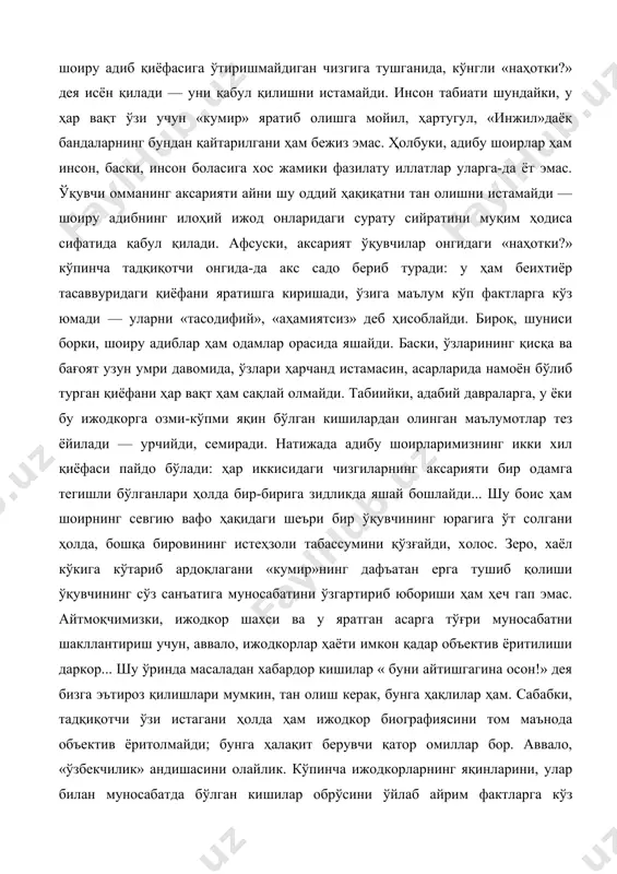 қўяди. бас, бундай ўқувчининг кўзи ўз тасаввуридаги шоиру адиб қиёфасига ўтиришмайдиган чизгига тушганида, кўнгли «наҳотки?» дея исён қилади — уни қабул қилишни истамайди. инсон табиати шундайки, у ҳар вақт ўзи учун «кумир» яратиб олишга мойил, ҳартугул, «инжил»даёқ бандаларнинг бундан қайтарилгани ҳам бежиз эмас. ҳолбуки, адибу шоирлар ҳам инсон, баски, инсон боласига хос жамики фазилату иллатлар уларга-да ёт эмас. ўқувчи омманинг аксарияти айни шу оддий ҳақиқатни тан олишни истамайди — шоиру адибнинг илоҳий ижод онларидаги сурату сийратини муқим ҳодиса сифатида қабул қилади. афсуски, аксарият ўқувчилар онгидаги «наҳотки?» кўпинча тадқиқотчи онгида-да акс садо бериб туради: у ҳам беихтиёр тасаввуридаги қиёфани яратишга киришади, ўзига маълум кўп фактларга кўз юмади — уларни «тасодифий», «аҳамиятсиз» деб ҳисоблайди. бироқ, шуниси борки, шоиру адиблар ҳам одамлар орасида яшайди. баски, ўзларининг қисқа ва бағоят узун умри давомида, ўзлари ҳарчанд истамасин, асарларида намоён бўлиб турган қиёфани ҳар вақт ҳам сақлай олмайди. табиийки, адабий давраларга, у ёки бу ижодкорга озми-кўпми …