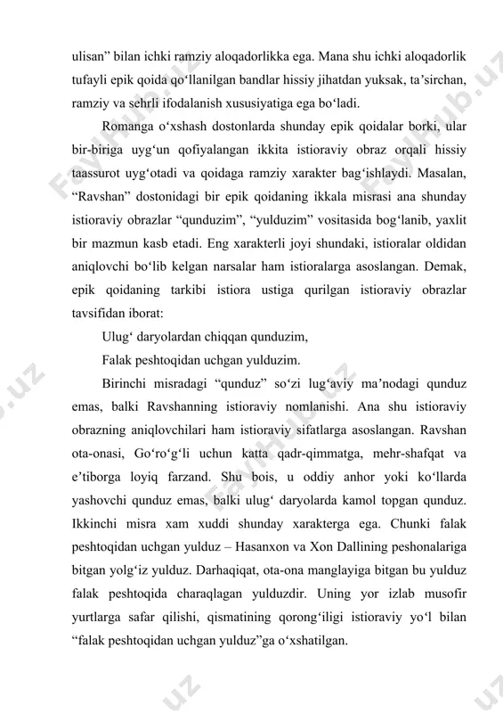 eshtoqida charaqlagan yulduzdir. uning yor izlab musofir yurtlarga safar qilishi, qismatining qorongʻiligi istioraviy yoʻl bilan “falak peshtoqidan uchgan yulduz”ga oʻxshatilgan. romanga oʻxshash dostonlarda yana shunday epik qoidalar borki, ular besh misrali sheʼriy bandning toʻrt misrasini tashkil etadi. koʻp misrali epik qoidalar ramziy maʼnodagi istioraviy obrazlardan tashqari purhikmat fikr – xulosalar ifodalash uchun majoziy tasvirga ham yoʻl bergan. quyidagi besh misrali band buning yorqin misoli boʻla oladi: xazon boʻlsa, gʻozlar qoʻnar gulshanga, ajalli kasratki tegar ilonga, indin chiqib pishak bilan hazillar, magar ajal qamsab kelsa sichqonga, men chirpib otarman seni osmonga. epik qoidaning birinchi misrasida “xazon”, “gʻoz”, “gulshan” kabi uchta istioraviy obraz bor. ularning biri “xazon” umrning oʻtkinchiligiga ishora. shu sababli har qanday umr gulshani xazon faslida zogʻlar maskaniga aylanadi. mana shuni aytish orqali avaz “umring barvaqt zoye boʻlmasin, umr gulshaningni zogʻlar egallamasin” deb devni ogohlantiradi. demak, epik qoida tarkibidagi istioraviy obrazlar devning ajali yetganligiga ramziy ishora vazifasini oʻtaganlar. biroq bu …