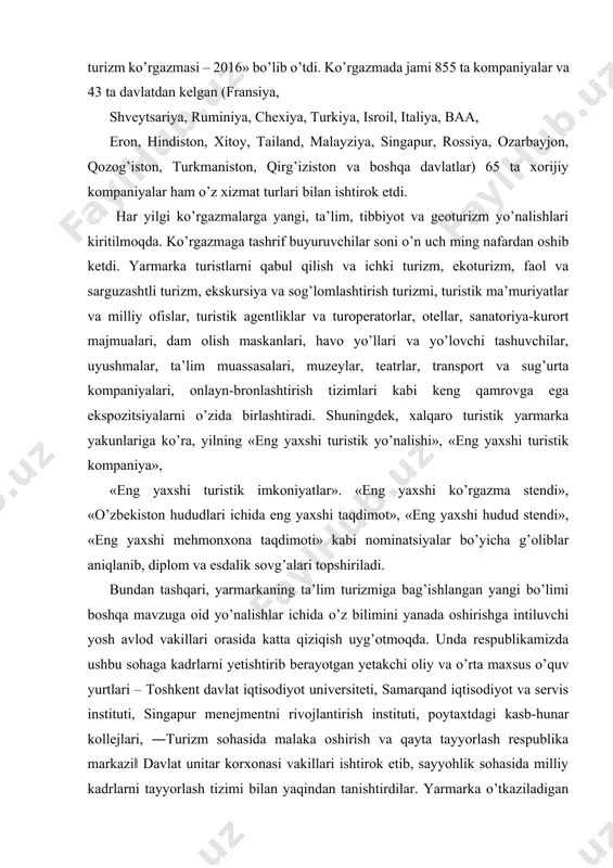 axshi ko’rgazma stendi», «o’zbekiston hududlari ichida eng yaxshi taqdimot», «eng yaxshi hudud stendi», «eng yaxshi mehmonxona taqdimoti» kabi nominatsiyalar bo’yicha g’oliblar aniqlanib, diplom va esdalik sovg’alari topshiriladi. bundan tashqari, yarmarkaning ta’lim turizmiga bag’ishlangan yangi bo’limi boshqa mavzuga oid yo’nalishlar ichida o’z bilimini yanada oshirishga intiluvchi yosh avlod vakillari orasida katta qiziqish uyg’otmoqda. unda respublikamizda ushbu sohaga kadrlarni yetishtirib berayotgan yetakchi oliy va o’rta maxsus o’quv yurtlari – toshkent davlat iqtisodiyot universiteti, samarqand iqtisodiyot va servis instituti, singapur menejmentni rivojlantirish instituti, poytaxtdagi kasb-hunar kollejlari, ―turizm sohasida malaka oshirish va qayta tayyorlash respublika markazi‖ davlat unitar korxonasi vakillari ishtirok etib, sayyohlik sohasida milliy kadrlarni tayyorlash tizimi bilan yaqindan tanishtirdilar. yarmarka o’tkaziladigan kunlarda turizm muammolariga bag’ishlangan ananaviy xalqaro ilmiy-amaliy konferensiya va seminarlar o’tkaziladi. 2. o’zbekistonda xalqaro turizmni rivojlantirish holati globallashuv sharoitida o’zbekistonda xalqaro turizm sohasini rivojlantirish uchun qulay imkoniyatlar va shart-sharoitlar yuzaga kelganligi, turizmning respublika iqtisodiyotiga yanada integratsiyalashuvi mamlakat iqtisodiyotida muhim ahamiyat kasb …
