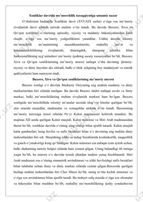 nilgan. kalon minorasi esa nafaqat ezan aytish uchun, balki shaharning ramziy belgisi sifatida ham xizmat qilgan. uning balandligi 46 metrga yaqin bo‘lib, bu minora o‘z davrida texnik jihatdan muhim yutuq hisoblanardi. miri arab madrasasi esa o‘zining simmetrik arxitekturasi va ichki hovlisidagi nafis bezaklari bilan talabalar uchun ilmiy va diniy markaz sifatida xizmat qilgan.buxoroda qurilgan boshqa muhim inshootlardan biri chor minor bo‘lib, uning to‘rtta kichik minorasi va o‘ziga xos arxitekturasi bilan ajralib turadi. bu inshoot xalq orasida o‘ziga xos afsonalar va hikoyatlar bilan mashhur bo‘lib, mahalliy me’morchilikning ijodiy yondashuvini ko‘rsatadi. shuningdek, buxoro xonligida saroylar, masalan, sitorai mohi xosa saroyi ham diqqatga sazovor bo‘lib, unda sharqona me’morchilik bilan yevropacha uslublarning uyg‘unlashuvi kuzatiladi. bu saroyning ichki bezaklarida ganch o‘ymakorligi, naqshli devorlar va rang-barang koshinlar keng qo‘llanilgan. xiva xonligining me’moriy yodgorliklari xiva xonligi o‘zining ichan-qal’a deb atalgan ichki shahar majmuasi bilan mashhur bo‘lib, bu hududda o‘nlab me’moriy yodgorliklar saqlanib qolgan. xiva xonligining me’morchiligi buxoroga …