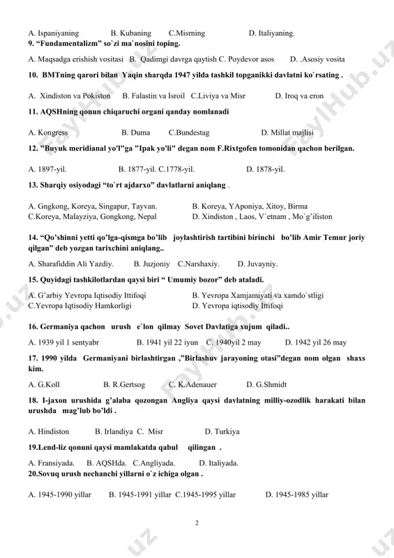 l c.liviya va misr d. iroq va eron 11. aqshning qonun chiqaruchi organi qanday nomlanadi a. kongress b. duma c.bundestag d. millat majlisi 12. "buyuk meridianal yo'l"ga "ipak yo'li" degan nom f.rixtgofen tomonidan qachon berilgan. a. 1897-yil. b. 1877-yil. c.1778-yil. d. 1878-yil. 13. sharqiy osiyodagi “to`rt ajdarxo” davlatlarni aniqlang . a. gngkong, koreya, singapur, tayvan. b. koreya, yaponiya, xitoy, birma c.koreya, malayziya, gongkong, nepal d. xindiston , laos, v`etnam , mo`g’iliston 14. “qo’shinni yetti qo’lga-qismga bo’lib joylashtirish tartibini birinchi bo’lib amir temur joriy qilgan” deb yozgan tarixchini aniqlang.. a. sharafiddin ali yazdiy. b. juzjoniy c.narshaxiy. d. juvayniy. 15. quyidagi tashkilotlardan qaysi biri “ umumiy bozor” deb ataladi. a. g’arbiy yevropa iqtisodiy ittifoqi b. yevropa xamjamiyati va xamdo`stligi c.yevropa iqtisodiy hamkorligi d. yevropa iqtisodiy ittifoqi 16. germaniya qachon urush e`lon qilmay sovet davlatiga xujum qiladi.. a. 1939 yil 1 sentyabr b. 1941 yil 22 iyun c. 1940yil 2 may d. 1942 …