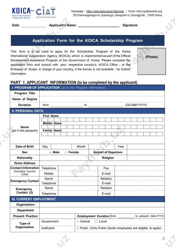 form to apply for the koica scholarship program. date: applicant's name: signature: application form for the koica scholarship program (photo) this form is to be used to apply for the scholarship program of the korea international cooperation agency (koica), which is implemented as part of the official development assistance program of the government of korea. please complete the application form and consult with your respective country’s koica office - or the embassy of korea in charge of your country, if the former is not available - for further information. part 1. applicant information (to be completed by the applicant) i. program of application (as in the program information) program title name of degree duration from to (dd-mm-yyyy) ii. personal data name (as in the passport) first name middle name family name date of birth day month year sex □ male □ female airport of departure nationality religion home address contact …