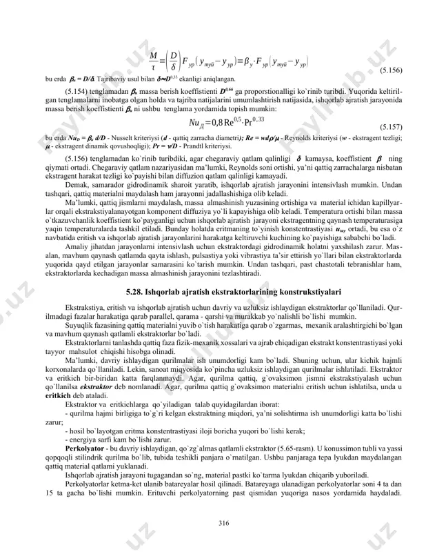 vaqt o`tishi bilan ushbu hajm ulushi ortib boradi. eritish jarayoni murakkab jarayon bo`lib, erituvchini qattiq jism kovaklariga diffuziyasi, ajratib olinayotgan moddalarni eritish, qattiq jism kapillyarlari orqali fazalarni ajratuvchi yuzaga ekstrakstiyalanayotgan moddaning diffuziyasi va fazalarni ajratuvchi yuzadan ekstragent oqimi yadrosiga massaning o`tishi kabi bosqichlardan iborat. jarayonning qayd etilgan 4 bosqichidan oxirgi ikkitasi massa almashinishning umumiy tezligini chegaralaydi. chunki, birinchi va ikkinchi bosqichlarning massa almashinish tezligi, oxirgi ikkitasinikiga qaraganda ancha yuqoridir. shunday qilib, massa almashinish jarayonining umumiy diffuziya qarshiligi qattiq jism va erituvchilarning ichki diffuzion qarshiliklari yig`indisidan iborat. kapillyar - g`ovak jism ichidan moddaning diffuziya tezligi ushbu tenglama bilan ifodalanadi: fazalarni ajratuvchi yuzadan oqim yadrosiga massa berish tezligi (5.17) tenglama yordamida aniqlanadi. massa o`tkazuvchanlik va berish tezliklari orasidagi nisbatni baholash uchun bio kriteriysidan foydalaniladi: ayniqsa, kapillyar - g`ovak jismlarda massa o`tkazuvchanlik tezligi juda kichik bo`ladi. 5.63v-rasmda o`simlik hujayrasining tuzilishi ko`rsatilgan. 5.64-rasm. qattiq g`ovaksimon jismning ekstrakciya jarayonida tuzilishi- ning o'zgarishi. 5.63-rasm. fovaksimon qattiq …