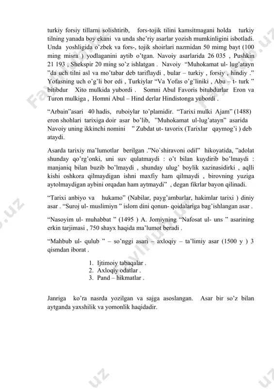 (100 ming misra ) yodlaganini aytib o’tgan. navoiy asarlarida 26 035 , pushkin 21 193 , shekspir 20 ming so’z ishlatgan . navoiy “muhokamat ul- lug’atayn ”da uch tilni asl va mo’tabar deb tariflaydi , bular – turkiy , forsiy , hindiy .” yofasning uch o’g’li bor edi , turkiylar “va yofas o’g’liniki , abu – t- turk ” bitibdur xito mulkida yubordi . somni abul favoris bitubdurlar eron va turon mulkiga , homni abul – hind derlar hindistonga yubordi . “arbain”asari 40 hadis, ruboiylar to’plamidir. “tarixi mulki ajam” (1488) eron shohlari tarixiga doir asar bo’lib, ”muhokamat ul-lug’atayn” asarida navoiy uning ikkinchi nomini ” zubdat ut- tavorix (tarixlar qaymog’i ) deb ataydi. asarda tarixiy ma’lumotlar berilgan .”no`shiravoni odil” hikoyatida, ”adolat shunday qo’rg’onki, uni suv qulatmaydi : o’t bilan kuydirib bo’lmaydi : manjaniq bilan buzib bo’lmaydi , shunday ulug’ boylik xazinasidirki , aqlli kishi oshkora qilmaydigan ishni maxfiy ham qilmaydi , …
