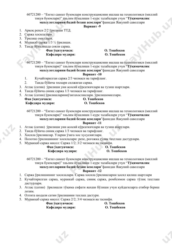 ий саволлари вариант -8 1. саржа ўрилиши уни асосий кўрсаткичлари. 2. нотўқима матоларнинг таснифи 3. уч шодали сатин ўрилишини тўлиқ тахлаш дастури. 4. танда бўйича синиқ саржа 1/3 чизмаси ва таснифи. 5. танда ва арқоқ саржаларни белгиловчи омиллар. фан ўқитувчиси: о. тошбеков кафедира мудири: о. тошбеков 60721200 – “енгил саноат буюмлари конструкциясини ишлаш ва технологияси (миллий тикув буюмлари)” таълим йўналиши 1-курс талабалари учун “тўқимачилик махсулотларини бадий безаш асослари”фанидан яакуний саволлари вариант -9 1. арқоқ репси 2/2 ўрилиши ттд. 2. саржа хосилалари. 3. ўрилиш омиллари. 4. муракаб саржа 1/3 ½ ўрилиши. 5. танда йўналишда сояли саржа. фан ўқитувчиси: о. тошбеков кафедира мудири: о. тошбеков 60721200 – “енгил саноат буюмлари конструкциясини ишлаш ва технологияси (миллий тикув буюмлари)” таълим йўналиши 1-курс талабалари учун “тўқимачилик махсулотларини бадий безаш асослари”фанидан яакуний саволлари вариант -10 1. кучайтирилган саржа 2/3 чизмаси ва тарифланг. 2. танда бўйича тескари силжиган саржа. 3. атлас (сатин) ўрилиши уни асосий кўрсаткичлари ва …
