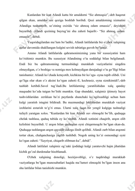 nopok o’radan chiqdim, to’g’rimi?”- debdi. -ha-ha,-debdi podsho,-juda to’g’ri. shunda afandi: “men sizni yaladim,siz meni yaladingiz”,deb javob bergan ekan. ma’lum bo’ladiki, nasriddinning vaziyatini to’g’ri baholashiga va favqulodda to’g’ri yechim topishiga tassano aytmasdan ilojimiz yo’q. afandi latifalari matnini o’rganish qahramonimizning o’zbek tilini, uning boy imkoniyatlarini, qochirmalarini juda yaxshi his qilishini dalillaydi. nasriddin bir ko’rinishda soddagina bo’lib, tilimizning go’zal jihatlarini namoyish qilib qo’yadi. kunlardan bir kun afandi katta bir amaldorni “siz ahmoqsiz”,-deb haqorat qilgan ekan, amaldor uni qoziga boshlab boribdi. qozi amaldorning xizmatini afandiga tushuntirib, so’zining oxirida “siz ahmoq odam emassiz”, deyishini buyuribdi. afandi qozining buyrug’ini shu zahoti bajarib:- “siz ahmoq, odam emassiz”,-debdi. yuqoridagilardan ma’lum bo’ladiki, afandi latifalarida biz o’zbek xalqining asrlar davomida shakllangan kulgini sevish tabiatiga guvoh bo’lamiz. ammo afandi latifalarida qahramonimizning yana bir xususiyatini ham ko’rishimiz mumkin. bu xususiyat afandining o’ta soddaligi bilan belgilanadi. endi biz bu qahramonning turmushidagi murakkab vaziyatlarini singdira olmaydigan, o’z boshiga va nomiga mos kelmaydigan darajadagi o’ta …