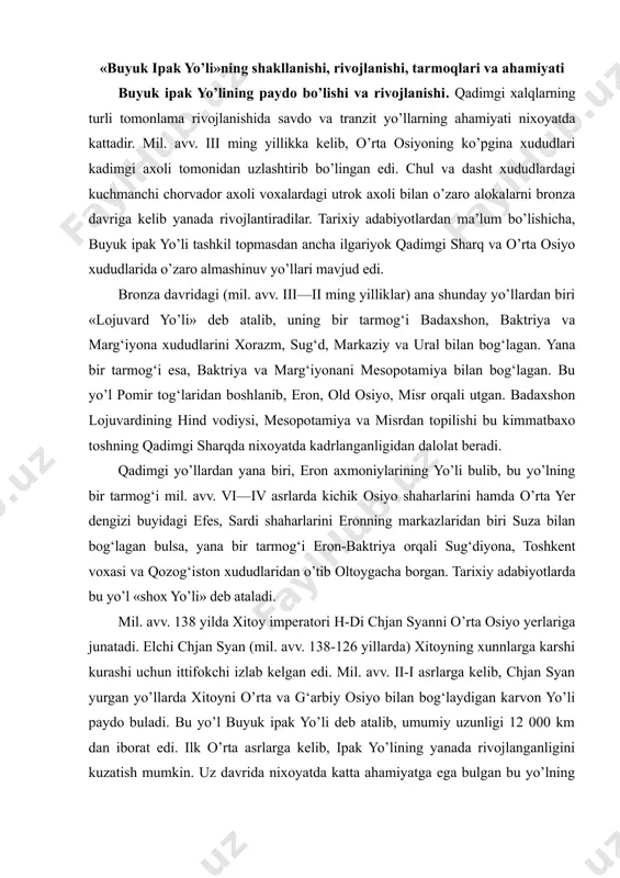 natadi. elchi chjan syan (mil. avv. 138-126 yillarda) xitoyning xunnlarga karshi kurashi uchun ittifokchi izlab kelgan edi. mil. avv. ii-i asrlarga kelib, chjan syan yurgan yo’llarda xitoyni o’rta va g‘arbiy osiyo bilan bog‘laydigan karvon yo’li paydo buladi. bu yo’l buyuk ipak yo’li deb atalib, umumiy uzunligi 12 000 km dan iborat edi. ilk o’rta asrlarga kelib, ipak yo’lining yanada rivojlanganligini kuzatish mumkin. uz davrida nixoyatda katta ahamiyatga ega bulgan bu yo’lning dastlabki tarmog‘i xitoydagi sian shaxridan boshlanib, sharqiy turkiston, o’rta osiyo, eron, mesopotamiya orqali o’rta yer dengizigacha chuzilgan. buyuk ipak yo’lining tarmoqlari xitoyning anosi shaxriga kelib, ipak yo’li bir necha tarmoqlarga bulinib ketgan. xususan bir tarmoq anosi-hami-qoshg‘ar orqali qukonga, undan esa toshkentga o’tgan. bu yerdan jizzax va samarkand orqali buxoroga kelgan yo’l urganch orqali gurevga, u yerdan oksaroy orqali qora dengiz buylariga chikkan. yana bir tarmoq esa dunxuan orqali xutanga, undan loxurga o’tib ketgan. undan tashqari buxoroga kelib, bu tarmoq …