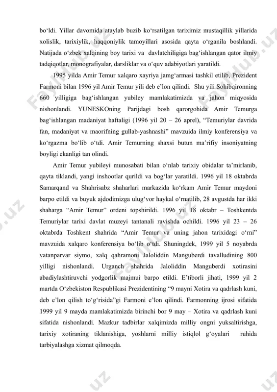 , o‘zbek davlatchiligi tarixi kabi boshqa ko‘plab masalalarni ilmiy asoslangan holda xalqqa yetkazish vazifasi qo‘yildi. o‘zbekiston respublikasi prezidentining 2012 yil 27 yanvardagi “o‘zbekistonning eng yangi tarixi bo‘yicha jamoatchilik kengashini tashkil qilish to‘g‘risida”gi qarori ham ana shu maqsad sari qo‘yilgan yana bir jiddiy qadam bo‘ldi. yillar davomida ataylab buzib ko‘rsatilgan tariximiz mustaqillik yillarida xolislik, tarixiylik, haqqoniylik tamoyillari asosida qayta o‘rganila boshlandi. natijada o‘zbek xalqining boy tarixi va davlatchiligiga bag‘ishlangan qator ilmiy tadqiqotlar, monografiyalar, darsliklar va o‘quv adabiyotlari yaratildi. 1995 yilda amir temur xalqaro xayriya jamg‘armasi tashkil etilib, prezident farmoni bilan 1996 yil amir temur yili deb e’lon qilindi. shu yili sohibqironning 660 yilligiga bag‘ishlangan yubiley mamlakatimizda va jahon miqyosida nishonlandi. yuneskoning parijdagi bosh qarorgohida amir temurga bag‘ishlangan madaniyat haftaligi (1996 yil 20 – 26 aprel), “temuriylar davrida fan, madaniyat va maorifning gullab-yashnashi” mavzuida ilmiy konferensiya va ko‘rgazma bo‘lib o‘tdi. amir temurning shaxsi butun ma’rifiy insoniyatning boyligi ekanligi tan olindi. amir temur …