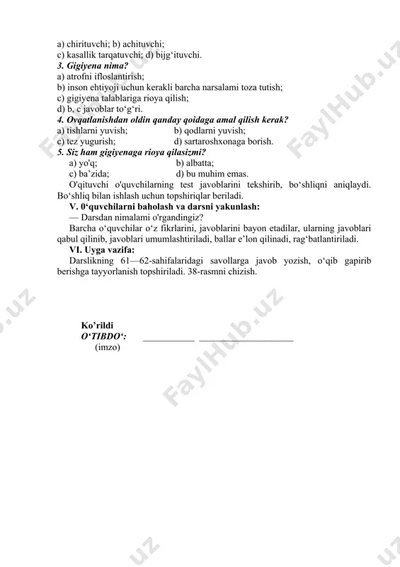 rish; d) sartaroshxonaga borish. 5. siz ham gigiyenaga rioya qilasizmi? a) yo'q; b) albatta; c) ba’zida; d) bu muhim emas. o'qituvchi o'quvchilarning test javoblarini tekshirib, bo‘shliqni aniqlaydi. bo‘shliq bilan ishlash uchun topshiriqlar beriladi. v. 0‘quvchilarni baholash va darsni yakunlash: — darsdan nimalami o'rgandingiz? barcha o‘quvchilar o‘z fikrlarini, javoblarini bayon etadilar, ularning javoblari qabul qilinib, javoblari umumlashtiriladi, ballar e’lon qilinadi, rag‘batlantiriladi. vi. uyga vazifa: darslikning 61—62-sahifalaridagi savollarga javob yozish, o‘qib gapirib berishga tayyorlanish topshiriladi. 38-rasmni chizish. ko’rildi o‘tibdo‘: ___________ ____________________ (imzo) image1.jpeg