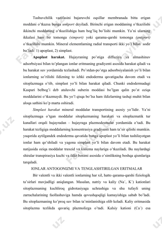 . yuqorida aytilgandek endoderma qavatida bunga apoplast yo’li bilan tashilayotgan ionlar ham qo’shiladi va yagona simplast yo’li bilan davom etadi. bu harakat natijasida oziqa moddalar traxeid va ksilema naylariga o’tkaziladi. bu naylardagi shiralar transpirasiya kuchi va ildiz bosimi asosida o’simlikning boshqa qismlariga tarqaladi. ionlar antogonizmi va tenglashtirilgan eritmalar bir valentli va ikki valentli ionlarning har xil, hatto qarama-qarshi fiziologik ta’sirlari mavjudligi aniqlangan. masalan, natriy va kaliy (na+, k+) kationlari sitoplazmaning kuchliroq gidrotasiyaga uchrashiga va shu tufayli uning zarrachalarining faollashuviga hamda qovushqoqligi kamayishiga sabab bo’ladi. bu sitoplazmaning ko’proq suv bilan ta’minlanishiga olib keladi. kaliy eritmasida sitoplazma tezlikda qavariq plazmolizga o’tadi. kalsiy kationi (ca+) esa sitoplazmaning qovushqoqligini oshiradi. kalsiy ioni ta’sirida hosil bo’lgan plazmoliz uzoq vaqtgacha qirrali shaklda (qalpoqchali) bo’ladi. bir va ikki valentli kationlarning bunday har xil va hatto qarama-qarshi fiziologik ta’siri – antogonizm deyiladi. metallarning toza tuzlari (boshqa tuzlar aralashmasi bo’lmaganda) o’simliklarga zaharli ta’sir etadi. faqat boshqa tuzlarning aralashmasigina oziqa …