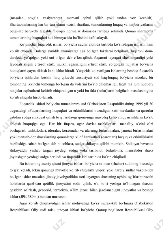 ng huquqlari sud himoyasida bo`lishini kafolatlaydi. ko`pincha, fuqarolik ishlari bo`yicha sudlar alohida tartibda ko`riladigan ishlarni ham ko`rib chiqadi. bularga yuridik ahamiyatga ega bo`lgan faktlarni belgilash, fuqaroni dom-daraksiz yo`qolgan yoki uni o`lgan deb e`lon qilish, fuqaroni layoqati cheklanganligi yoki layoqatsizligini e`ti-rof etish, mulkni egasizligini e`tirof etish, yo`qolgan hujjatlar bo`yicha huquqlarni qayta tiklash kabi ishlar kiradi. yuqorida ko`rsatilgan ishlarning boshqa fuqarolik bo`yicha ishlardan keskin farq qiluvchi xususiyati sud haq-huquq bo`yicha nizolar, bir tomonning ikkinchi tomonga bo`l-gan da`volarini ko`rib chiqmasligi, faqat ma`lum huquqiy natijalar oqibatlarni keltirib chiqaradigan u yoki bu fakt (holat)larni belgilash masalasinigina ko`rib chiqishi hisob-lanadi. fuqarolik ishlari bo`yicha tumanlararo sud o`zbekiston respublikasining 1995 yil 30 avgustdagi «fuqarolarning huquqlari va erkinliklarini buzadigan xatti-harakatlar va qarorlar ustidan sudga shikoyat qilish to`g`risida»gi qonu-niga muvofiq kelib chiqqan ishlarni ko`rib chiqish huquqiga ega. har bir fuqaro, agar davlat tashkilotlari, mahalliy o`zini o`zi boshqarish tashkilotlari, idoralar, korxonalar va ularning birlashmalari, jamoat birlashmalari yoki mansab-dor shaxslarning qonunlarga xilof …