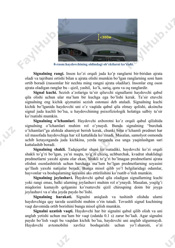 n turlarga bo’linadi. ularning birinchisi tabiiy, ikkinchisi esa sun’iy signallar deb ataladi. haydovchi signallarni ko’rish, eshitish va sezish a’zolari yordamida qabul qilib oladi. signallar bir qancha xususiyatlarga ega bo’lib, ular quyidagi turlarga bo’linadi: rangi, kuchi, o’lchamlari, shakli, joylashuvi, siljishi, paydo bo’lishi va davom etish vaqti, paydo bo’lish ehtimoli va boshqalar. maslan, qalin tuman tushganda 300 metrdan kam masofada oldindagi avtomobilning ko’rinishi (8-rasm). 8-rasm:haydovchining oldindagi ob’ektlarni ko’rishi. signalning rangi. inson ko’zi orqali juda ko’p ranglarni bir-biridan ajrata oladi va tajribani ortishi bilan u ajrata olishi mumkin bo’lgan ranglarning soni ham ortib boradi (rassomlar bir nechta ming rangni ajrata oladilar). insonlar eng oson ajrata oladigan ranglar bu - qizil, yashil, ko’k, sariq, qora va oq ranglardir. signal kuchi. sezish a’zolariga ta’sir qiluvchi signallarni haydovchi qabul qila olishi uchun ular ma’lum bir kuchga ega bo’lishi kerak. ta’sir etuvchi signalning eng kichik qiymatini sezish ostonasi deb ataladi. signalning kuchi kichik bo’lganida haydovchi uni o’z …