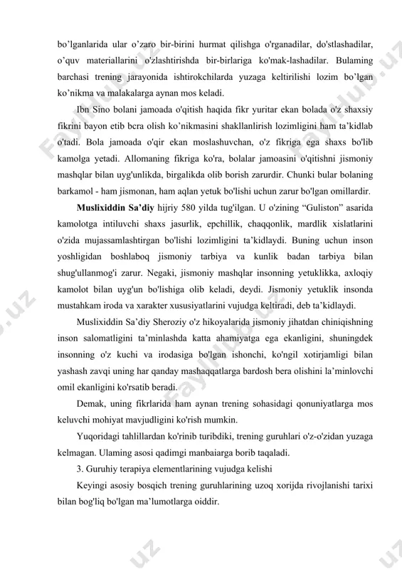 oq jismoniy tarbiya va kunlik badan tarbiya bilan shug'ullanmog'i zarur. negaki, jismoniy mashqlar insonning yetuklikka, axloqiy kamolot bilan uyg'un bo'lishiga olib keladi, deydi. jismoniy yetuklik insonda mustahkam iroda va xarakter xususiyatlarini vujudga keltiradi, deb ta’kidlaydi. muslixiddin sa’diy sheroziy o'z hikoyalarida jismoniy jihatdan chiniqishning inson salomatligini ta’minlashda katta ahamiyatga ega ekanligini, shuningdek insonning o'z kuchi va irodasiga bo'lgan ishonchi, ko'ngil xotirjamligi bilan yashash zavqi uning har qanday mashaqqatlarga bardosh bera olishini la’minlovchi omil ekanligini ko'rsatib beradi. demak, uning fikrlarida ham aynan trening sohasidagi qonuniyatlarga mos keluvchi mohiyat mavjudligini ko'rish mumkin. yuqoridagi tahlillardan ko'rinib turibdiki, trening guruhlari o'z-o'zidan yuzaga kelmagan. ulaming asosi qadimgi manbaiarga borib taqaladi. 3. guruhiy terapiya elementlarining vujudga kelishi keyingi asosiy bosqich trening guruhlarining uzoq xorijda rivojlanishi tarixi bilan bog'liq bo'lgan ma’lumotlarga oiddir. uzoq xorij psixologik adabiyotlarining tahlili shuni ko'rsatadiki, guruhlarda irening o'tkazish borasidagi ishlar dastlab psixologik ma’no-mazmunga ega bo'lmagan. bu sohada olib borilgan ishlar dastlab tibbiyot bilan bog'liq …