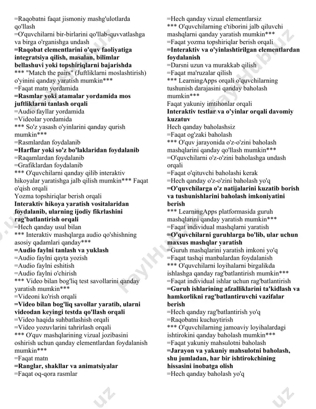 li, platformaning rasmiy veb-saytida ro'yxatdan o'tish orqali =telefon orqali qo'ng'iroq qilib *** learningapps'da mavjud shablonlardan qanday foydalanish mumkin*** =ularni faqat namuna sifatida ko'rish =ularni o'z mashqlaringiz uchun asos sifatida tanlash va tahrirlash =shablonlarni faqat chiqish materiali sifatida chop etish =shablonlarni boshqalarga yuborish *** mashqlarni qanday qilib o'quvchilarga tayinlash mumkin*** =ularni qog'ozda chop etib =har bir o'quvchiga alohida xat yozib =o'quvchilarning learningapps hisoblariga ulanish orqali =o'quvchilarga maxsus qr kod yoki link orqali *** rasmlar bilan ishlashda qanday imkoniyatlar mavjud*** rasmlarni faqat fon sifatida ishlatish rasmlarni interaktiv elementlar sifatida, masalan, juftliklarni topish yoki tanlash mashqlari uchun ishlatish =rasmlarni faqat bezash uchun ishlatish =rasmlarni dars matnlarini qisqartirish uchun ishlatish *** "drag and drop" (sudrab qo'yish) mashqlarini qanday qilib yaratish mumkin*** =faqat dasturlash orqali =interaktiv dars yaratish vositalari yordamida, masalan, elementlarni bir joydan ikkinchi joyga sudrab qo'yish orqali =bunday mashqlar faqat qog'ozda yaratilishi mumkin =ularni yaratish mumkin emas *** ta'lim jarayonida o'yinlashtirishning ahamiyati qanday*** …