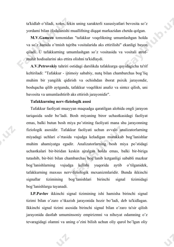 ta'rif keltiriladi: "tafakkur - ijtimoiy sababiy, nutq bilan chambarchas bog’liq muhim bir yangilik qidirish va ochishdan iborat psixik jarayondir, boshqacha qilib aytganda, tafakkur voqelikni analiz va sintez qilish, uni bavosita va umumlashtirib aks ettirish jarayonidir". tafakkurning nerv-fiziologik asosi tafakkur faoliyati muayyan maqsadga qaratilgan alohida ongli jarayon tariqasida sodir bo’ladi. bosh miyaning biror uchastkasidagi faoliyat emas, balki butun bosh miya po’stining faoliyati mana shu jarayonning fiziologik asosidir. tafakkur faoliyati uchun avvalo analizatorlarning miyadagi uchlari o’rtasida vujudga keladigan murakkab bog’lanishlar muhim ahamiyatga egadir. analizatorlarning bosh miya po’stidagi uchastkalari bir-biridan keskin ajralgan holda emas, balki bir-biriga tutashib, bir-biri bilan chambarchas bog’lanib ketganligi sababli mazkur bog’lanishlarning vujudga kelishi yuqorida aytib o’tilganidek, tafakkurning maxsus nerv-fiziologik mexanizmlaridir. bunda ikkinchi signallar tizimining bog’lanishlari birinchi signal tizimidagi bog’lanishlarga tayanadi. i.p.pavlov ikkinchi signal tizimining ishi hamisha birinchi signal tizimi bilan o’zaro o’tkazish jarayonida hozir bo’ladi, deb ta'kidlagan. ikkinchi signal tizimi asosida birinchi signal bilan o’zaro ta'sir qilish jarayonida dastlab …