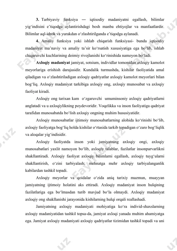 ni yangi bosqichga ko‘tarilishini ham ta’minlaydi. iqtisodiy madaniyat quyidagi funksiyalarni bajaradi: 1. bilish funksiyasi ― iqtisod fanlarining holati, fan asoslarining tajribaga tatbiq etish usuli va yo‘llarini bilib olishga da’vat etadi. 2. dunyoqarash funksiyasi asosan, ma’naviy-ruhiy mohiyatdagi iqtisodiy dunyoqarash bo‘lib, iqtisodiy g‘oyalar, qarashlar, tasavvurlar tizimidan iborat. 3. tarbiyaviy funksiya ― iqtisodiy madaniyatni egallash, bilimlar yig‘indisini e’tiqodga aylantirishdagi bosh manba ehtiyojlar va manfaatlardir. bilimlar aql-idrok va yurakdan o‘zlashtirilganda e’tiqodga aylanadi. 4. amaliy funksiya yoki ishlab chiqarish funksiyasi- bunda iqtisodiy madaniyat ma’naviy va amaliy ta’sir ko‘rsatish xususiyatiga ega bo‘lib, ishlab chiqaruvchi kuchlarining doimiy rivojlanishi ko‘rinishida namoyon bo‘ladi. axloqiy madaniyat jamiyat, sotsium, individlar tomonidan axloqiy kamolot meyorlariga erishish darajasidir. kundalik turmushda, kishilar faoliyatida amal qiladigan va o‘zlashtiriladigan axloqiy qadriyatlar axloqiy kamolot meyorlari bilan bog‘liq. axloqiy madaniyat tarkibiga axloqiy ong, axloqiy munosabat va axloqiy faoliyat kiradi. axloqiy ong tarixan kam o‘zgaruvchi umuminsoniy axloqiy qadriyatlarni anglatadi va u axloqiylikning poydevoridir. voqelikka va inson faoliyatiga qadriyat tarafidan …