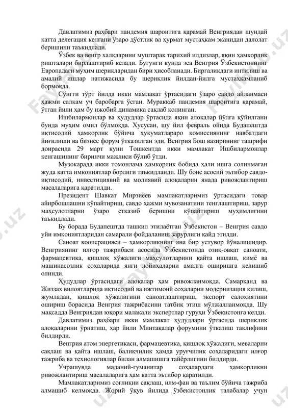 ртасидаги алоқаларда янги даврни бошлаб беришини таъкидлади. виктор орбан юртимизга келганидан мамнунлигини билдириб, венгрия ўзбекистон билан ҳамкорликни кенгайтиришдан манфаатдор эканини қайд этди. музокарада сиёсий, савдо-иқтисодий, инвестициявий, молиявий-техник ва маданий-гуманитар соҳалардаги муносабатларни ривожлантириш истиқболлари муҳокама қилинди. томонлар ўзбекистон – венгрия муносабатларини ўзаро ишонч ва кенг доирадаги умумий манфаатларга асосланган стратегик шериклик даражасига кўтаришга тайёр эканлигини тасдиқлади. узоқ муддатли ҳамкорликни мустаҳкамлаш, ўзаро манфаатли янги соҳаларни ишга солиш, ишбилармон доиралар ва ҳудудлар ўртасидаги алоқаларни қўллаб-қувватлашга келишиб олинди. томонларни қизиқтирган халқаро ва минтақавий масалалар юзасидан фикр алмашилди. тинчлик, хавфсизлик ва барқарорликни мустаҳкамлаш бўйича қарашлар ва ёндашувлар умумий экани тасдиқланди. ўзбекистон республикаси президенти шавкат мирзиёев ва венгрия бош вазири виктор орбан музокараларни икки мамлакат расмий делегациялари иштирокида давом эттирдилар. давлатимиз раҳбари пандемия шароитига қарамай венгриядан шундай катта делегация келгани ўзаро дўстлик ва ҳурмат мустаҳкам эканидан далолат беришини таъкидлади. ўзбек ва венгр халқларини муштарак тарихий илдизлар, яқин ҳамкорлик ришталари бирлаштириб келади. бугунги кунда эса венгрия ўзбекистоннинг …