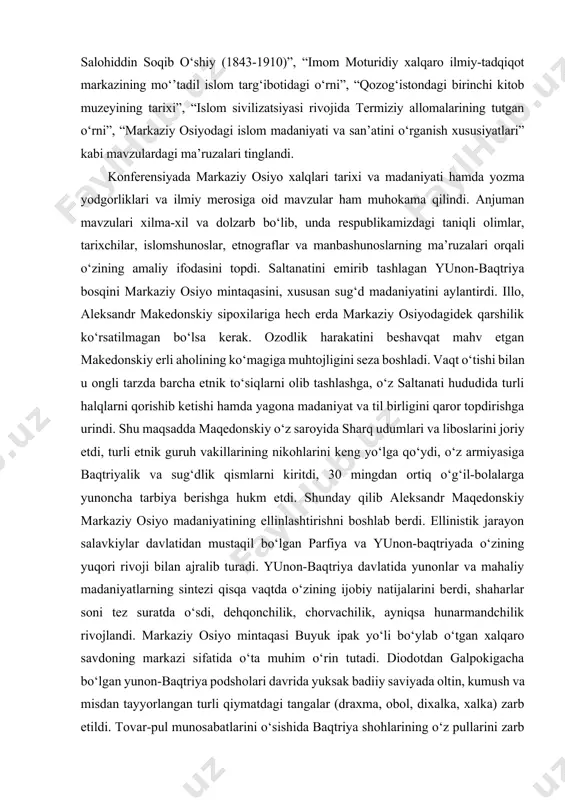 . ilmiy-amaliy anjumanda “markaziy osiyo sivilizatsiyasi va arxitekturasi xususiyatlari”, “movarounnahr ilmiy-madaniy markazlari”, “samarqand va buxoroda fanlar tarixini o‘rganishda al-hasiriy ijodining ahamiyati”, “mahmud zamaxshariy ilmiy merosiga oid yangi ma’lumotlar”, “xattotlikning islom madaniyatidagi o‘rni va ahamiyati (ircica faoliyati misolida)”, “musulmon sharqida kutubxonachilik tarixi va an’analari”, “o‘rta osiyolik sufiy va shoir salohiddin soqib o‘shiy (1843-1910)”, “imom moturidiy xalqaro ilmiy-tadqiqot markazining mo‘’tadil islom targ‘ibotidagi o‘rni”, “qozog‘istondagi birinchi kitob muzeyining tarixi”, “islom sivilizatsiyasi rivojida termiziy allomalarining tutgan o‘rni”, “markaziy osiyodagi islom madaniyati va san’atini o‘rganish xususiyatlari” kabi mavzulardagi ma’ruzalari tinglandi. konferensiyada markaziy osiyo xalqlari tarixi va madaniyati hamda yozma yodgorliklari va ilmiy merosiga oid mavzular ham muhokama qilindi. anjuman mavzulari xilma-xil va dolzarb bo‘lib, unda respublikamizdagi taniqli olimlar, tarixchilar, islomshunoslar, etnograflar va manbashunoslarning ma’ruzalari orqali o‘zining amaliy ifodasini topdi. saltanatini emirib tashlagan yunon-baqtriya bosqini markaziy osiyo mintaqasini, xususan sug‘d madaniyatini aylantirdi. illo, aleksandr makedonskiy sipoxilariga hech erda markaziy osiyodagidek qarshilik ko‘rsatilmagan bo‘lsa kerak. ozodlik harakatini …