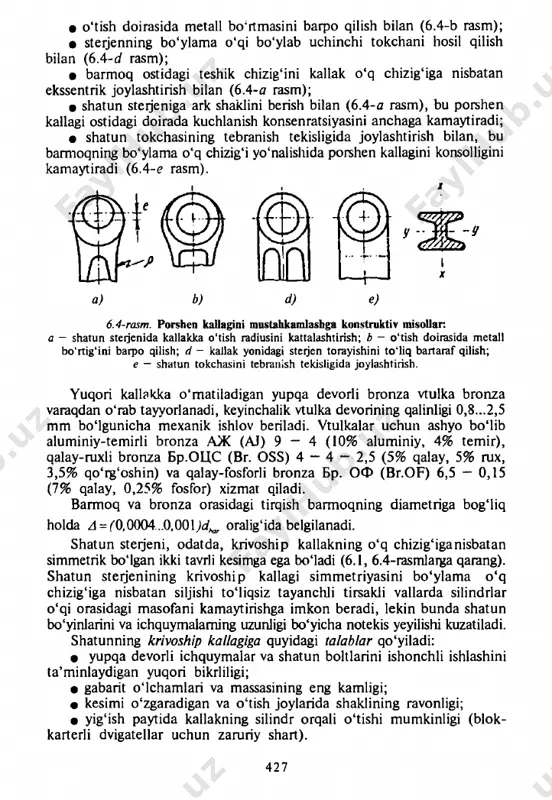 asm); • barmoq ostidagi teshik chizig'ini kallak o'q chizig'iga nisbatan ekssentrik joylashtirish bilan (6.4-0 rasm); • shatun steijeniga ark shaklini berish bilan (6.4-a rasm), bu porshen kallagi ostidagi doirada kuchlanish konsenratsiyasini anchaga kamaytiradi; • shatun tokchasining tebranish tekisligida joylashtirish bilan, bu barmoqning bo'ylama o'q chizig'i yo'nalishida porshen kallagini konsolligini kamaytiradi (6.4-e rasm). pi d o q 7 t d ) 6.4-rasm. porshen kallagini mustahkamlashga konstruktiv misollar. a — shatun steijenida kallakka o 'tish radiusini kattalashtirish; b - o 'tish doirasida m etall b o ‘rtig‘ini barpo qilish; d - kallak yonidagi sterjen torayishini to 'liq bartaraf qilish; e — shatun tokchasini tebranish tekisligida joylashtirish. yuqori kallakka o'matiladigan yupqa devorli bronza vtulka bronza varaqdan o'rab tayyorlanadi, keyinchalik vtulka devorining qalinligi 0,8...2,5 mm bo'lgunicha mexanik ishlov beriladi. vtulkalar uchun ashyo bo'lib aluminiy-temirli bronza аж (aj) 9 - 4 (10% aluminiy, 4% temir), qalay-ruxli bronza бр.оцс (br. oss) 4 — 4 — 2,5 …