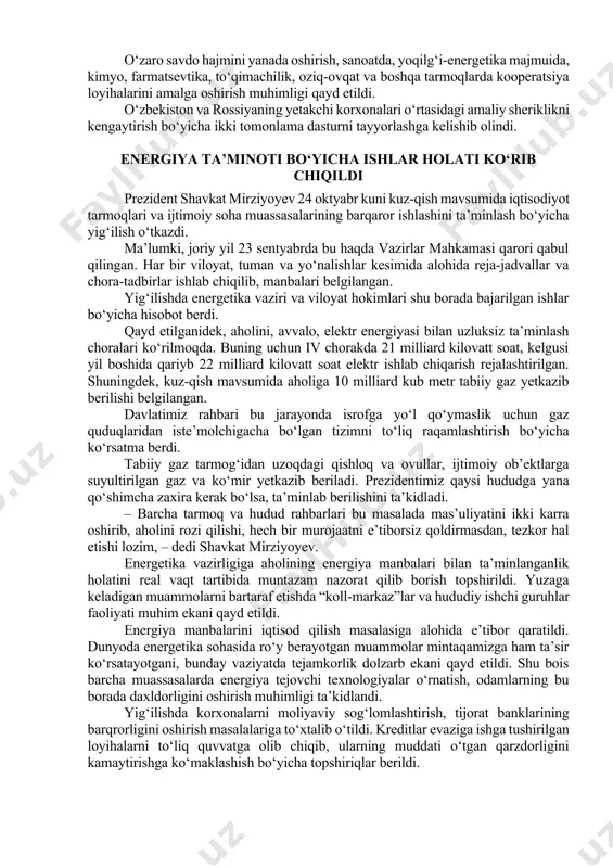 at mirziyoyev 24 oktyabr kuni kuz-qish mavsumida iqtisodiyot tarmoqlari va ijtimoiy soha muassasalarining barqaror ishlashini ta’minlash bo‘yicha yig‘ilish o‘tkazdi. ma’lumki, joriy yil 23 sentyabrda bu haqda vazirlar mahkamasi qarori qabul qilingan. har bir viloyat, tuman va yo‘nalishlar kesimida alohida reja-jadvallar va chora-tadbirlar ishlab chiqilib, manbalari belgilangan. yig‘ilishda energetika vaziri va viloyat hokimlari shu borada bajarilgan ishlar bo‘yicha hisobot berdi. qayd etilganidek, aholini, avvalo, elektr energiyasi bilan uzluksiz ta’minlash choralari ko‘rilmoqda. buning uchun iv chorakda 21 milliard kilovatt soat, kelgusi yil boshida qariyb 22 milliard kilovatt soat elektr ishlab chiqarish rejalashtirilgan. shuningdek, kuz-qish mavsumida aholiga 10 milliard kub metr tabiiy gaz yetkazib berilishi belgilangan. davlatimiz rahbari bu jarayonda isrofga yo‘l qo‘ymaslik uchun gaz quduqlaridan iste’molchigacha bo‘lgan tizimni to‘liq raqamlashtirish bo‘yicha ko‘rsatma berdi. tabiiy gaz tarmog‘idan uzoqdagi qishloq va ovullar, ijtimoiy ob’ektlarga suyultirilgan gaz va ko‘mir yetkazib beriladi. prezidentimiz qaysi hududga yana qo‘shimcha zaxira kerak bo‘lsa, ta’minlab berilishini ta’kidladi. – barcha tarmoq …