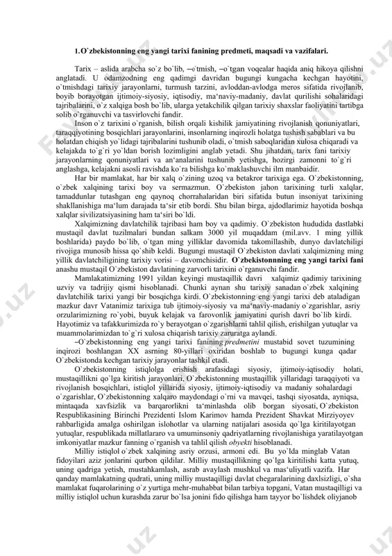 иброҳимов а. бизким ўзбеклар ... . -т.: ―шарқ, 2011. 13. мустақиллик: изоҳли илмий-оммабоп луғат / абдуллаев м., абдуллаева м., абдуллаева ф. ва бошқ. -т.: ―шарқ. 2006 14. тошпўлатов т., ғаффоров я. тарих ўқитиш методикаси. -т.: ―турон-иқбол. 2010. 15. ergashev q., hamidov h. o‘zbekiston tarixi: o‘quv qo‘llanma / -t.: ―g‘afur g‘ulom. 2018. -632 b. 16. эргашев қ., ҳамидов ҳ. ўзбекистон тарихи. ўқув қўлланма. -т.: ―фан ва технология. 2019. 796 б. 17. ўзбекистон тарихи (олий ўқув юртининг номутахассислик факультетлари талабалари учун дарслик). -т.: ―янги аср авлоди. 2003. 18. ўзбекистоннинг янги тарихи. учинчи китоб. мустақил ўзбекистон республикаси. - т.: ―шарқ. 2000. 1. o`zbekistonning eng yangi tarixi fanining predmeti, maqsadi va vazifalari. tarix – aslida arabcha so`z bo`lib, ―o`tmish, ―o`tgan voqealar haqida aniq hikoya qilishni anglatadi. u odamzodning eng qadimgi davridan bugungi kungacha kechgan hayotini, o`tmishdagi tarixiy jarayonlarni, turmush tarzini, avloddan-avlodga meros sifatida rivojlanib, boyib borayotgan ijtimoiy-siyosiy, iqtisodiy, ma‘naviy-madaniy, davlat qurilishi sohalaridagi tajribalarini, o`z …