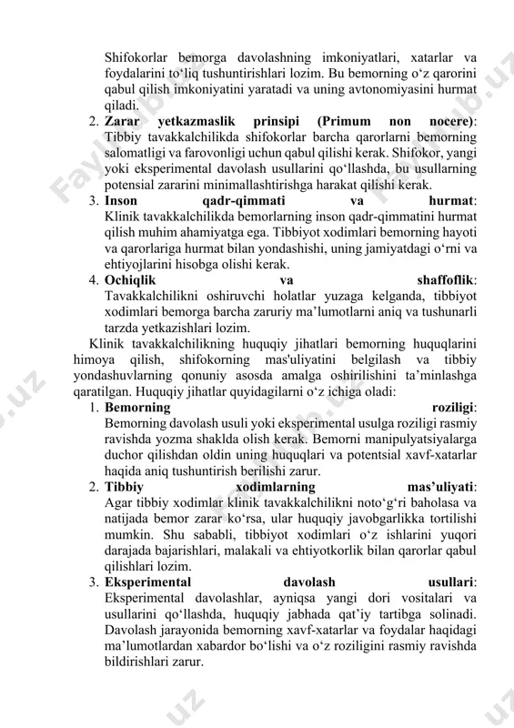ng qarorlariga bog‘liq. ahloqiy jihatlar quyidagilarni o‘z ichiga oladi: 1. bemorning roziligi va avtonomiyasi: bemorning davolash usuli va usullariga rozilik berishi kerak. shifokorlar bemorga davolashning imkoniyatlari, xatarlar va foydalarini to‘liq tushuntirishlari lozim. bu bemorning o‘z qarorini qabul qilish imkoniyatini yaratadi va uning avtonomiyasini hurmat qiladi. 2. zarar yetkazmaslik prinsipi (primum non nocere): tibbiy tavakkalchilikda shifokorlar barcha qarorlarni bemorning salomatligi va farovonligi uchun qabul qilishi kerak. shifokor, yangi yoki eksperimental davolash usullarini qo‘llashda, bu usullarning potensial zararini minimallashtirishga harakat qilishi kerak. 3. inson qadr-qimmati va hurmat: klinik tavakkalchilikda bemorlarning inson qadr-qimmatini hurmat qilish muhim ahamiyatga ega. tibbiyot xodimlari bemorning hayoti va qarorlariga hurmat bilan yondashishi, uning jamiyatdagi o‘rni va ehtiyojlarini hisobga olishi kerak. 4. ochiqlik va shaffoflik: tavakkalchilikni oshiruvchi holatlar yuzaga kelganda, tibbiyot xodimlari bemorga barcha zaruriy ma’lumotlarni aniq va tushunarli tarzda yetkazishlari lozim. klinik tavakkalchilikning huquqiy jihatlari bemorning huquqlarini himoya qilish, shifokorning mas'uliyatini belgilash va tibbiy yondashuvlarning qonuniy asosda amalga …