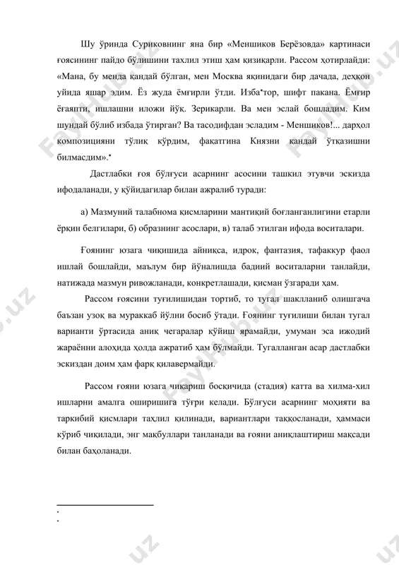 йўқ. зерикарли. ва мен эслай бошладим. ким шундай бўлиб избада ўтирган? ва тасодифдан эсладим - меншиков!... дарҳол композицияни тўлиқ кўрдим, фақатгина князни қандай ўтқазишни билмасдим».( дастлабки ғоя бўлғуси асарнинг асосини ташкил этувчи эскизда ифодаланади, у қўйидагилар билан ажралиб туради: а) мазмуний талабнома қисмларини мантиқий боғланганлигини етарли ёрқин белгилари, б) образнинг асослари, в) талаб этилган ифода воситалари. ғоянинг юзага чиқишида айниқса, идрок, фантазия, тафаккур фаол ишлай бошлайди, маълум бир йўналишда бадиий воситаларни танлайди, натижада мазмун ривожланади, конкретлашади, қисман ўзгаради ҳам. рассом ғоясини туғилишидан тортиб, то тугал шаклланиб олишгача баъзан узоқ ва мураккаб йўлни босиб ўтади. ғоянинг туғилиши билан тугал варианти ўртасида аниқ чегаралар қўйиш ярамайди, умуман эса ижодий жараённи алоҳида ҳолда ажратиб ҳам бўлмайди. тугалланган асар дастлабки эскиздан доим ҳам фарқ қилавермайди. рассом ғояни юзага чиқариш босқичида (стадия) катта ва хилма-хил ишларни амалга оширишига тўғри келади. бўлғуси асарнинг моҳияти ва таркибий қисмлари таҳлил қилинади, вариантлари таққосланади, ҳаммаси кўриб чиқилади, энг мақбуллари …