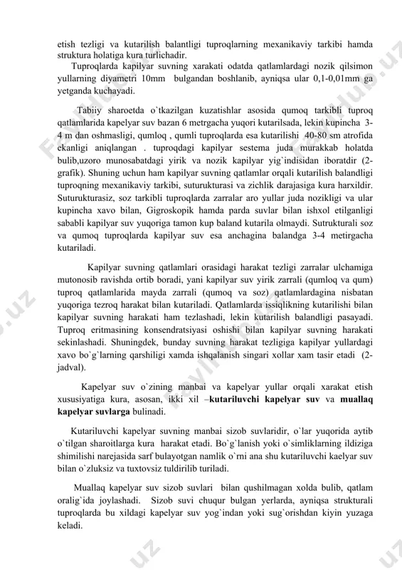 4 m dan oshmasligi, qumloq , qumli tuproqlarda esa kutarilishi 40-80 sm atrofida ekanligi aniqlangan . tuproqdagi kapilyar sestema juda murakkab holatda bulib,uzoro munosabatdagi yirik va nozik kapilyar yig`indisidan iboratdir (2-grafik). shuning uchun ham kapilyar suvning qatlamlar orqali kutarilish balandligi tuproqning mexanikaviy tarkibi, suturukturasi va zichlik darajasiga kura harxildir. suturukturasiz, soz tarkibli tuproqlarda zarralar aro yullar juda nozikligi va ular kupincha xavo bilan, gigroskopik hamda parda suvlar bilan ishxol etilganligi sababli kapilyar suv yuqoriga tamon kup baland kutarila olmaydi. sutrukturali soz va qumoq tuproqlarda kapilyar suv esa anchagina balandga 3-4 metirgacha kutariladi. kapilyar suvning qatlamlari orasidagi harakat tezligi zarralar ulchamiga mutonosib ravishda ortib boradi, yani kapilyar suv yirik zarrali (qumloq va qum) tuproq qatlamlarida mayda zarrali (qumoq va soz) qatlamlardagina nisbatan yuqoriga tezroq harakat bilan kutariladi. qatlamlarda issiqlikning kutarilishi bilan kapilyar suvning harakati ham tezlashadi, lekin kutarilish balandligi pasayadi. tuproq eritmasining konsendratsiyasi oshishi bilan kapilyar suvning harakati sekinlashadi. shuningdek, bunday …