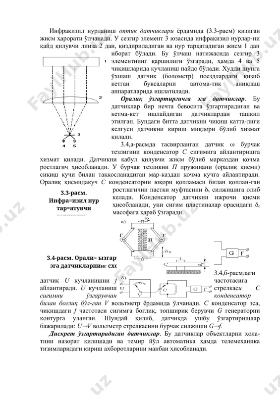 сиғимли датчиклар ёрдамида чизиқли ва бурчак силжиш-лари, ҳарорат, ҳавони нисбий намлиги ва бошқа параметрларни ўлчаса бўлади. хусусан 3.2,б-расмда тасвирланган сиғимли датчик диэлектрикдан қилинган конденсаторни а ва б пластиналари орасида жойлаштирилган варақа h қалинлигини ўлчайди. инфрақизил нурланиш оптик датчиклари ёрдамида (3.3-расм) қизиган жисм ҳарорати ўлчанади. у сезгир элемент 3 юзасида инфрақизил нурлар-ни қайд қилувчи линза 2 дан, қиздириладиган ва нур тарқатадиган жисм 1 дан иборат бўлади. бу ўлчаш натижасида сезгир 3 элементнинг қаршилиги ўзгаради, ҳамда 4 ва 5 чиқишларида кучланиш пайдо бўлади. худди шунга ўхшаш датчик (болометр) поездлардаги қизиб кетган буксаларни автома-тик аниқлаш аппаратларида ишлатилади. оралиқ ўзгартиргичга эга датчиклар. бу датчиклар бир нечта бевосита ўзгартирадиган ва кетма-кет ишлайдиган датчиклардан ташкил этилган. бундаги битта датчикни чиқиш катта-лиги келгуси датчикни кириш миқдори бўлиб хизмат қилади. 3.4,а-расмда тасвирланган датчик бурчак тезлигини конденсатор с сиғимига айлантиришга хизмат қилади. датчикни қабул қилувчи жисм бўлиб марказдан қочма ростлагич ҳисобланади. у бурчак тезликни п пружинани (оралиқ қисми) сиқиш …