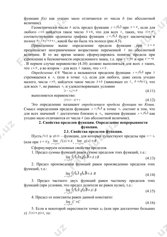 ое число (зависящее от , ), что для всех , не равных и удовлетворяющих условию (4.11) выполняется неравенство: (4.12) это определение называют определением предела функции по коши. смысл определения предела функции в точке состоит в том, что для всех значений достаточно близких к , значения функции как угодно мало отличаются от числа (по абсолютной величине). 2. свойства пределов функции. определение непрерывности функции. 2.1. свойства пределов функции. пусть и – функции, для которых существуют пределы при (или при ): , . сформулируем основные свойства пределов. 1. предел суммы функций равен сумме пределов этих функций, т.е.: (4.13) 2. предел произведения функций равен произведению пределов этих функций, т.е.: (4.14) 3. предел частного двух функций равен частному пределов этих функций (при условии, что предел делителя не равен нулю), т.е.: (4.15) 4. предел от константы равен данной константе: (4.16) 5. если в некоторой окрестности точки x0 (или при достаточно больших x) , то: (4.17) 6. …