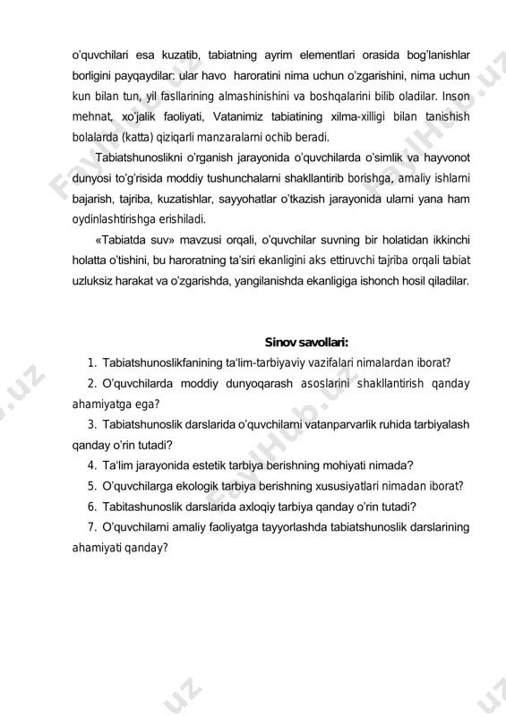 larining almashinishini va boshqalarini bilib oladilar. inson mehnat, xo’jalik faoliyati, vatanimiz tabiatining xilma-xilligi bilan tanishish bolalarda (katta) qiziqarli manzaralarni ochib beradi. tabiatshunoslikni o’rganish jarayonida o’quvchilarda o’simlik va hayvonot dunyosi to’g’risida moddiy tushunchalarni shakllantirib borishga, amaliy ishlarni bajarish, tajriba, kuzatishlar, sayyohatlar o’tkazish jarayonida ularni yana ham oydinlashtirishga erishiladi. «tabiatda suv» mavzusi orqali, o’quvchilar suvning bir holatidan ikkinchi holatta o’tishini, bu haroratning ta’siri ekanligini aks ettiruvchi tajriba orqali tabiat uzluksiz harakat va o’zgarishda, yangilanishda ekanligiga ishonch hosil qiladilar. sinov savollari: 1. tabiatshunoslikfanining ta‘lim-tarbiyaviy vazifalari nimalardan iborat? 2. o’quvchilarda moddiy dunyoqarash asoslarini shakllantirish qanday ahamiyatga ega? 3. tabiatshunoslik darslarida o’quvchilarni vatanparvarlik ruhida tarbiyalash qanday o’rin tutadi? 4. ta‘lim jarayonida estetik tarbiya berishning mohiyati nimada? 5. o’quvchilarga ekologik tarbiya berishning xususiyatlari nimadan iborat? 6. tabitashunoslik darslarida axloqiy tarbiya qanday o’rin tutadi? 7. o’quvchilarni amaliy faoliyatga tayyorlashda tabiatshunoslik darslarining ahamiyati qanday?