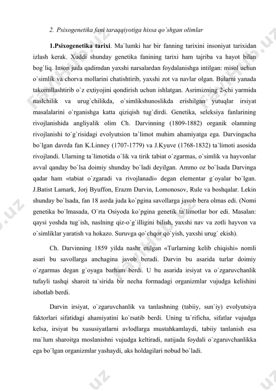 aro aloqasining natijasi hisoblanadi. savol va topshiriqlar: 1. psixogenetika predmeti va vazifalari? 2. modifikatsion o’zgaruvchanlik nima? 3. fenotip va genotip nima? 2-mavzu: psixogenetikaning fan sifatida shakllanishi tarixi. 1. psixogenetika tarixi 2. psixogenetika fani taraqqiyotiga hissa qo`shgan olimlar 1.psixogenetika tarixi. ma`lumki har bir fanning tarixini insoniyat tarixidan izlash kerak. xuddi shunday genetika fanining tarixi ham tajriba va hayot bilan bog`liq. inson juda qadimdan yaxshi narsalardan foydalanishga intilgan: misol uchun o`simlik va chorva mollarini chatishtirib, yaxshi zot va navlar olgan. bularni yanada takomillashtirib o`z eҳtiyojini qondirish uchun ishlatgan. asrimizning 2-chi yarmida naslchilik va urug`chilikda, o`simlikshunoslikda erishilgan yutuqlar irsiyat masalalarini o`rganishga katta qiziqish tug`dirdi. genetika, seleksiya fanlarining rivojlanishida angliyalik olim ch. darvinning (1809-1882) organik olamning rivojlanishi to`g`risidagi evolyutsion ta`limot muhim ahamiyatga ega. darvingacha bo`lgan davrda fan k.linney (1707-1779) va j.kyuve (1768-1832) ta`limoti asosida rivojlandi. ularning ta`limotida o`lik va tirik tabiat o`zgarmas, o`simlik va hayvonlar avval qanday bo`lsa doimiy shunday bo`ladi deyilgan. ammo oz …