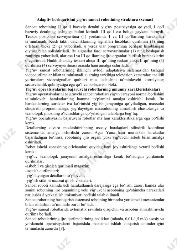 damida i va iii qo‘llarning harakatlari ta’minlanadi. kuch taktil datchiklarining signallari hisoblash qurilmasi (3) ning o‘lchash bloki (2) ga yuboriladi, u yerda ular programma berilgan hisoblangan qiymat bilan solishtiriladi. bu signallar farqi servoyuritmalar (1) ning boshqarish zanjiriga yuboriladi, ular esa i va iii qo‘llarning ijro organlari burilish burchaklarini o‘zgartiradi. huddi shunday teskari aloqa iii qo‘lning teskari aloqa ii qo‘lning (3) qurilmasi (4) servoyuyuritmasi orasida ham amalga oshiriladi. yig‘uv sanoat robotlarining ikkinchi avlodi adaptatsiya sistemasidan tashqari videoqurilmalar bilan ta’minlanadi, ularning tarkibiga televizion kameralar; taqlidli yuritmalar; videosignallar qutblari mos tushishini ta’minlovchi korrelyator; sezuvchanlik qobiliyatiga ega qo‘l va boshqarish bloki. yig‘uv operatsiyalarini bajaruvchi robotlarning umumiy xarakteristakalari yig‘uv operatsiyalarini bajaruvchi sanoat robotlari yig‘uv jarayoni normal bo‘lishini ta’minlovchi harakatlarning hamma to‘plamini amalga oshirishi kerak. bu harakatlarning xarakter iva ko‘rinishi yig‘ish jarayoniga qo‘yiladigan, maxsulot chiqarish programmasiga, yig‘ilayotgan maxsulotning almashish chastotasiga va texnologik jihozning o‘lchashlariga qo‘yiladigan talablarga bog‘liq. yig‘uv operatsiyasini bajaruvchi robotlar ma’lum xarakteristikalarga ega bo‘lishi kerak. …