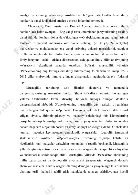 avzuidagi respublika va xalqaro ilmiy anjumanlarning ahamiyati katta bo‘ldi. 2013 yil may oyida respublika fanlar akademiyasi tomonidan tashkil etilgan ―o‘zbekistonning eng yangi tarixini o‘rganishning dolzarb masalalari‖ga bag‘ishlangan matbuot anjumanida bajarilgan ishlar sarhisobi ilmiy jamoatchilikka taqdim qilindi, jamiyat rivojining yangi bosqichi ehtiyojlari tarixchilar oldiga jahon tajribasidan kelib chiqib, tarix fanini yangi nazariy-metodologik darajaga ko‘tarish va yangi ilmiy yo‘nalishlarni o‘zlashtirish zarurligi kabi vazifalar qo‘yildi. tarix tadqiqotlarini amalga oshirishning zamonaviy vositalaridan bo‘lgan turli fondlar bilan ilmiy hamkorlik yangi loyihalarni amalga oshirish imkonini bermoqda. chunonchi, tarix instituti va konrad adenaur fondi bilan o‘zaro ilmiy hamkorlikda bajarilayotgan ―eng yangi tarix umumjahon jarayonlarining tarkibiy qismi sifatida‖ loyihasi doirasida o‘tkazilgan ―o‘zbekistonning eng yangi tarixini fanlararo o‘rganish‖ mavzuiga oid davra stolidagi (2014 yil, 24 sentyabr) ma’ruzalar va muhokamalar eng yangi tarixning dolzarb masalalarini, tadqiqot usullarini aniqlashda tarixchilar hamjamiyati uchun muhim ilmiy tadbir bo‘ldi. ilmiy jarayonni tashkil etishda dissertatsion tadqiqotlar ilmiy bilimlar rivojining ko‘rsatkichi ekanligini nazarda tutadigan bo‘lsak, mustaqillik …