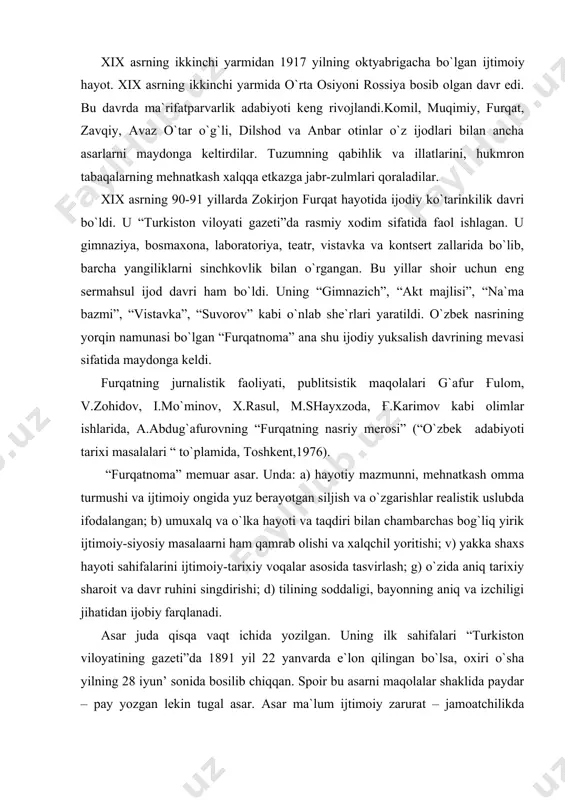 sosida tasvirlash; g) o`zida aniq tarixiy sharoit va davr ruhini singdirishi; d) tilining soddaligi, bayonning aniq va izchiligi jihatidan ijobiy farqlanadi. asar juda qisqa vaqt ichida yozilgan. uning ilk sahifalari “turkiston viloyatining gazeti”da 1891 yil 22 yanvarda e`lon qilingan bo`lsa, oxiri o`sha yilning 28 iyun’ sonida bosilib chiqqan. sрoir bu asarni maqolalar shaklida paydar – pay yozgan lekin tugal asar. asar ma`lum ijtimoiy zarurat – jamoatchilikda furqat shaxsiyati, hayoti va ijodiga bo`lgan katta qiziqish, ma`naviy talab taqozosi bilan yaratilgan. “furqatnoma” da 1) muallif shaxsiyati. 2) ijodiy faoliyat. 3) eskilik tanqidi, yangilik ta`rifi. 4) etnografik ma`lumotlar. 5) badiiy lavhalar ancha keng va aniq berilgan. “furqatnoma”, avtobiografik-memuar janridagi asar bo`lganligi uchun ham, avvalo shoirning o`zi haqida hikoya qiluvchi asardir.sрoir asarning yaratilishi haqida quyidagilarni yozadi: “gimnaziya boshlig`i (so`z toshkent gimnaziyasining direktori n.p.ostroumov haqida)...aksar mendin islomiya madrasasi xususida savol qilur erdi. bir kun ittifoqo suhbat voqe` o`lub, islomiya maktablarining ta`lim va tadbirlaridin arog`a so`z …