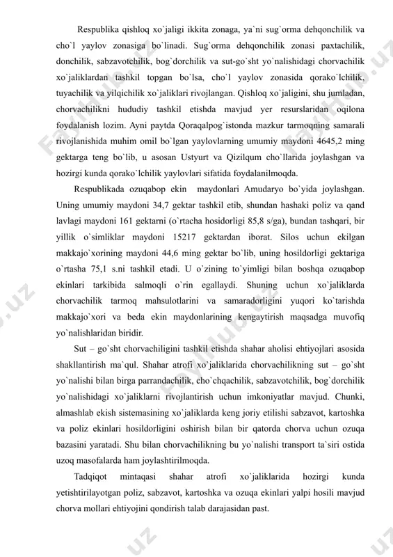 lanishida muhim omil bo`lgan yaylovlarning umumiy maydoni 4645,2 ming gektarga teng bo`lib, u asosan ustyurt va qizilqum cho`llarida joylashgan va hozirgi kunda qorako`lchilik yaylovlari sifatida foydalanilmoqda. respublikada ozuqabop ekin maydonlari amudaryo bo`yida joylashgan. uning umumiy maydoni 34,7 gektar tashkil etib, shundan hashaki poliz va qand lavlagi maydoni 161 gektarni (o`rtacha hosidorligi 85,8 s/ga), bundan tashqari, bir yillik o`simliklar maydoni 15217 gektardan iborat. silos uchun ekilgan makkajo`xorining maydoni 44,6 ming gektar bo`lib, uning hosildorligi gektariga o`rtasha 75,1 s.ni tashkil etadi. u o`zining to`yimligi bilan boshqa ozuqabop ekinlari tarkibida salmoqli o`rin egallaydi. shuning uchun xo`jaliklarda chorvachilik tarmoq mahsulotlarini va samaradorligini yuqori ko`tarishda makkajo`xori va beda ekin maydonlarining kengaytirish maqsadga muvofiq yo`nalishlaridan biridir. sut – go`sht chorvachiligini tashkil etishda shahar aholisi ehtiyojlari asosida shakllantirish ma`qul. shahar atrofi xo`jaliklarida chorvachilikning sut – go`sht yo`nalishi bilan birga parrandachilik, cho`chqachilik, sabzavotchilik, bog`dorchilik yo`nalishidagi xo`jaliklarni rivojlantirish uchun imkoniyatlar mavjud. chunki, almashlab ekish sistemasining xo`jaliklarda keng joriy etilishi …