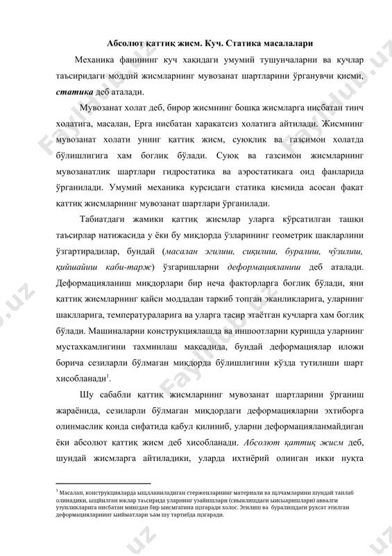 ганиш жараёнида, сезиларли бўлмаган миқдордаги деформацияларни эхтиборга олинмаслик қоида сифатида қабул қилиниб, уларни деформацияланмайдиган ёки абсолют қаттиқ жисм деб хисобланади. абсолют қаттиқ жисм деб, шундай жисмларга айтиладики, уларда ихтиёрий олинган икки нуқта орасидаги масофа хардоим ўзгармас бўлиши шарт. статика масалаларини ечишда жамики жисмларни абсолют қаттиқ жисм деб фараз қилинади, ва соддароқ холда ифодалаш учун қаттиқ жисм деб аталадилар. қаттиқ жисмнинг харакати ёки мувозанат холати, шу жисм билан бошқа жисмларнинг ўзаро таъсирларининг характерига боглиқ холда бўлади, яъни бошқа жисмлар билан бўлган ўзаро таъсир натижаларида сиқаётганлиги, тортилаётганлиги, сурилаётганлигига боглиқ холда бўлади. жисмларни бир-бирларига нисбатан кўрсатган ўзаро механик таъсирларининг миқдорлари куч деб аталади. механикадаги катталиклар икки турга скаляр ва вектор катталикларга бўлинадилар, яхни фақат сон қийматлари билангина кифояланадиган катталиклар скаляр катталиклар турларига кирадилар, сон қийматларидан ташқари йўналишлари, ва фазодаги координаталарига боглиқ бўлган катталиклар, вектор катталиклар турига кирадилар. куч - вектор катталик хисобланади. кучнинг жисмга таъсири: 1. кучнинг сон қиймати ёки модули, 2) кучнинг …