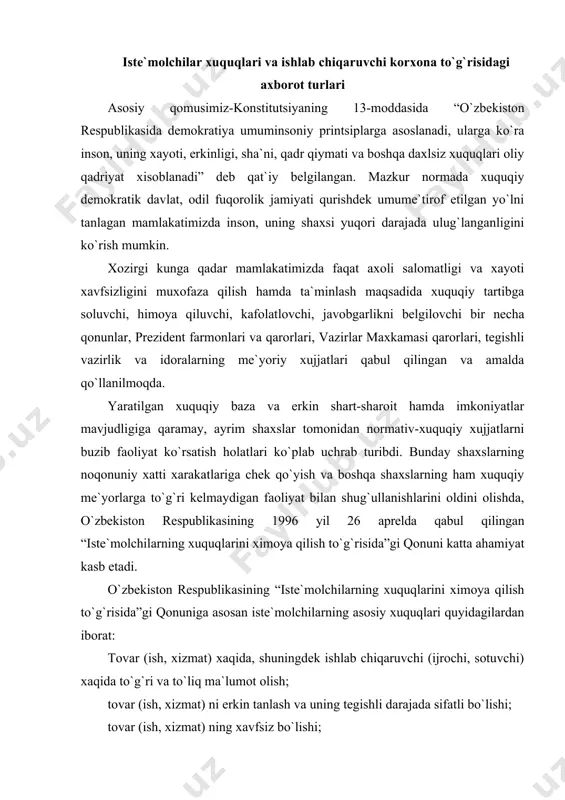 a qilish to`g`risida”gi qonuniga asosan iste`molchilarning asosiy xuquqlari quyidagilardan iborat: tovar (ish, xizmat) xaqida, shuningdek ishlab chiqaruvchi (ijrochi, sotuvchi) xaqida to`g`ri va to`liq ma`lumot olish; tovar (ish, xizmat) ni erkin tanlash va uning tegishli darajada sifatli bo`lishi; tovar (ish, xizmat) ning xavfsiz bo`lishi; xayoti, sog`lig`i va mol-mulki uchun xavfli no`qsoni bo`lgan tovar (ish, xizmat), shuningdek ishlab chiqaruvchi (ijrochi, sotuvchi) ning g`ayriqonuniy harakati (harakatsizligi) tufayli yetkazilgan moddiy ziyon, ma`naviy zararning to`liq xajmda qoplanishi; buzilgan xuquqlari yoki qonun bilan muxofaza etiladigan manfaatlari ximoya qilinishini so`rab sudga, boshqa vakolatli davlat organlariga murojaat etish; iste`molchilarning jamoat birlashmalarini tuzish. iste`molchilarning ijtimoiy ximoyaga muxtojlar toifalariga kiritilgan ayrim guruxlari uchun qonun xujjatlari bilan savdo, maishiy xizmat va xizmat ko`rsatishning boshqa turlari bo`yicha imtiyozlar va afzalliklar belgilanishi mumkin. ishlab chiqaruvchi o`z korxonasining nomi va joylashgan (yuridik) manzili xaqida iste`molchini xabardor qilishi shart. bunday ma`lumot ishlab chiqarish markasi yoki tovar belgisida ko`rsatilgan bo`lishi, yoxud boshqa usulda taqdim etilishi lozim. …