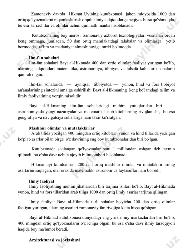 sohalari bayt al-hikmada 400 dan ortiq olimlar faoliyat yuritgan bo'lib, ularning tadqiqotlari matematika, astronomiya, tibbiyot va falsafa kabi turli sohalarni qamrab olgan. ilm-fan sohalarida — ayniqsa, tibbiyotda — yunon, hind va fors tibbiyot an'analarining sintezini amalga oshirilishi bayt al-hikmaning keng ko'lamdagi ta'lim va ilmiy faoliyatining yorqin misolidir. bayt al-hikmaning ilm-fan sohalaridagi muhim yutuqlaridan biri — astronomiyada yangi nazariyalar va matematik hisob-kitoblarning rivojlanishi, bu esa geografiya va navigatsiya sohalariga ham ta'sir ko'rsatgan. mashhur olimlar va mutafakkirlar arab tilida yozilgan 400 mingdan ortiq kitoblar, yunon va hind tillarida yozilgan ko'plab asarlar bilan birga o'z davrining eng boy kutubxonalaridan biri bo'lgan. kutubxonada saqlangan qo'lyozmalar soni 1 milliondan oshgan deb taxmin qilinadi, bu o'sha davr uchun ajoyib bilim ombori hisoblanadi. hikmat uyi kutubxonasi 200 dan ortiq mashhur olimlar va mutafakkirlarning asarlarini saqlagan, ular orasida matematik, astronom va faylasuflar ham bor edi. ilmiy faoliyat ilmiy faoliyatning muhim jihatlaridan biri tarjima ishlari bo'lib, bayt al-hikmada yunon, …