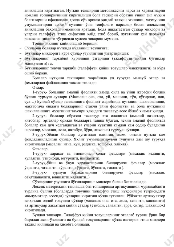 ш сузлари (масалан: она, ота, уй, машини, тўн, қўғирчоқ, нон, сув…) бундай сўзлар танланшига фаолият жараёнида нутқнинг шакилланиши, мактабгача ёшдаги болаларнинг етакчи ўйин фаолитяти ва бола нутқининг шакилланшига муҳитнинг таъсири ҳақидаги тасаввур асос бўлиб хизмат қилди. 2-гуруҳ- болалар образли тасаввур эта оладиган (амалий вазиятлар, китоблар, эртаклар орқали болаларга таниш бўлган, лекин амалий фаолиятда болалар кам дуч келгандиган ва уларни кузатиш камдан кам содир бўладиган нарсалар, масалан, лола, автобус, бўри, ликопча) турмуш сўзлари. 3-гуруҳ-5ёшли болалар луғатидан олинган, аммо оғзаки нутқда кам фойдаланиладиган сўзлар. яхлит умумлаштирувчи тушунча ҳам шу гуруҳга киритилади (масалан: игна, қўй, редиска, тошбақа. ҳайкал). феъллар: 1-гуруҳ- ҳаракат ва эмоционал ҳолат феъллари (масалан: келаяпти, кулаяпти, ўтирибди, югуряпти, йиғлаяпти). 2-гуруҳ-ўйин ва ўқув ҳаракатларини билдирувчи феъллар (масалан: ўқияпти, чизаяпти, кўряпти, кўряпти, бўяяпти, тикяпти ). 3-гуруҳ- турмуш ҳаракатларини билдирувчи феъллар (масалан: овқатланаяпти, ювиняпти,қадаяпти..) сўзларнинг узунлиги бўғинларнинг миқдори билан белгиланади. лексик материални танлашда биз топшириққа артикуляцион мураккаблиги турлича бўлган (болаларда товушни талаффуз этиш нуқсонлари …